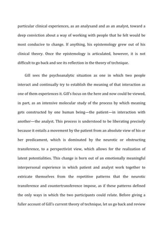 particular	
  clinical	
  experiences,	
  as	
  an	
  analysand	
  and	
  as	
  an	
  analyst,	
  toward	
  a	
  
deep	
  conviction	
  about	
  a	
  way	
  of	
  working	
  with	
  people	
  that	
  he	
  felt	
  would	
  be	
  
most	
   conducive	
   to	
   change.	
   If	
   anything,	
   his	
   epistemology	
   grew	
   out	
   of	
   his	
  
clinical	
   theory.	
   Once	
   the	
   epistemology	
   is	
   articulated,	
   however,	
   it	
   is	
   not	
  
difficult	
  to	
  go	
  back	
  and	
  see	
  its	
  reflection	
  in	
  the	
  theory	
  of	
  technique.	
  
Gill	
   sees	
   the	
   psychoanalytic	
   situation	
   as	
   one	
   in	
   which	
   two	
   people	
  
interact	
  and	
  continually	
  try	
  to	
  establish	
  the	
  meaning	
  of	
  that	
  interaction	
  as	
  
one	
  of	
  them	
  experiences	
  it.	
  Gill’s	
  focus	
  on	
  the	
  here	
  and	
  now	
  could	
  be	
  viewed,	
  
in	
  part,	
  as	
  an	
  intensive	
  molecular	
  study	
  of	
  the	
  process	
  by	
  which	
  meaning	
  
gets	
   constructed	
   by	
   one	
   human	
   being—the	
   patient—in	
   interaction	
   with	
  
another—the	
  analyst.	
  This	
  process	
  is	
  understood	
  to	
  be	
  liberating	
  precisely	
  
because	
  it	
  entails	
  a	
  movement	
  by	
  the	
  patient	
  from	
  an	
  absolute	
  view	
  of	
  his	
  or	
  
her	
   predicament,	
   which	
   is	
   dominated	
   by	
   the	
   neurotic	
   or	
   obstructing	
  
transference,	
   to	
   a	
   perspectivist	
   view,	
   which	
   allows	
   for	
   the	
   realization	
   of	
  
latent	
  potentialities.	
  This	
  change	
  is	
  born	
  out	
  of	
  an	
  emotionally	
  meaningful	
  
interpersonal	
   experience	
   in	
   which	
   patient	
   and	
   analyst	
   work	
   together	
   to	
  
extricate	
   themselves	
   from	
   the	
   repetitive	
   patterns	
   that	
   the	
   neurotic	
  
transference	
  and	
  countertransference	
  impose,	
  as	
  if	
  these	
  patterns	
  defined	
  
the	
   only	
   ways	
   in	
   which	
   the	
   two	
   participants	
   could	
   relate.	
   Before	
   giving	
   a	
  
fuller	
  account	
  of	
  Gill’s	
  current	
  theory	
  of	
  technique,	
  let	
  us	
  go	
  back	
  and	
  review	
  
 