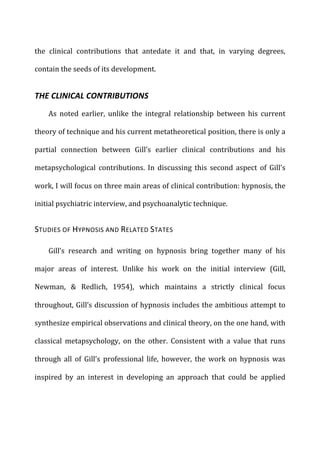 the	
   clinical	
   contributions	
   that	
   antedate	
   it	
   and	
   that,	
   in	
   varying	
   degrees,	
  
contain	
  the	
  seeds	
  of	
  its	
  development.	
  
THE	
  CLINICAL	
  CONTRIBUTIONS	
  
As	
   noted	
   earlier,	
   unlike	
   the	
   integral	
   relationship	
   between	
   his	
   current	
  
theory	
  of	
  technique	
  and	
  his	
  current	
  metatheoretical	
  position,	
  there	
  is	
  only	
  a	
  
partial	
   connection	
   between	
   Gill’s	
   earlier	
   clinical	
   contributions	
   and	
   his	
  
metapsychological	
   contributions.	
   In	
   discussing	
   this	
   second	
   aspect	
   of	
   Gill’s	
  
work,	
  I	
  will	
  focus	
  on	
  three	
  main	
  areas	
  of	
  clinical	
  contribution:	
  hypnosis,	
  the	
  
initial	
  psychiatric	
  interview,	
  and	
  psychoanalytic	
  technique.	
  
STUDIES	
  OF	
  HYPNOSIS	
  AND	
  RELATED	
  STATES	
  
Gill’s	
   research	
   and	
   writing	
   on	
   hypnosis	
   bring	
   together	
   many	
   of	
   his	
  
major	
   areas	
   of	
   interest.	
   Unlike	
   his	
   work	
   on	
   the	
   initial	
   interview	
   (Gill,	
  
Newman,	
   &	
   Redlich,	
   1954),	
   which	
   maintains	
   a	
   strictly	
   clinical	
   focus	
  
throughout,	
  Gill’s	
  discussion	
  of	
  hypnosis	
  includes	
  the	
  ambitious	
  attempt	
  to	
  
synthesize	
  empirical	
  observations	
  and	
  clinical	
  theory,	
  on	
  the	
  one	
  hand,	
  with	
  
classical	
   metapsychology,	
   on	
   the	
   other.	
   Consistent	
   with	
   a	
   value	
   that	
   runs	
  
through	
   all	
   of	
   Gill’s	
   professional	
   life,	
   however,	
   the	
   work	
   on	
   hypnosis	
   was	
  
inspired	
   by	
   an	
   interest	
   in	
   developing	
   an	
   approach	
   that	
   could	
   be	
   applied	
  
 