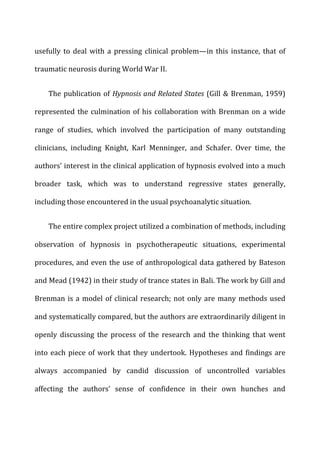 usefully	
  to	
  deal	
  with	
  a	
  pressing	
  clinical	
  problem—in	
  this	
  instance,	
  that	
  of	
  
traumatic	
  neurosis	
  during	
  World	
  War	
  II.	
  
The	
  publication	
  of	
  Hypnosis	
  and	
  Related	
  States	
  (Gill	
  &	
  Brenman,	
  1959)	
  
represented	
  the	
  culmination	
  of	
  his	
  collaboration	
  with	
  Brenman	
  on	
  a	
  wide	
  
range	
   of	
   studies,	
   which	
   involved	
   the	
   participation	
   of	
   many	
   outstanding	
  
clinicians,	
   including	
   Knight,	
   Karl	
   Menninger,	
   and	
   Schafer.	
   Over	
   time,	
   the	
  
authors’	
  interest	
  in	
  the	
  clinical	
  application	
  of	
  hypnosis	
  evolved	
  into	
  a	
  much	
  
broader	
   task,	
   which	
   was	
   to	
   understand	
   regressive	
   states	
   generally,	
  
including	
  those	
  encountered	
  in	
  the	
  usual	
  psychoanalytic	
  situation.	
  
The	
  entire	
  complex	
  project	
  utilized	
  a	
  combination	
  of	
  methods,	
  including	
  
observation	
   of	
   hypnosis	
   in	
   psychotherapeutic	
   situations,	
   experimental	
  
procedures,	
  and	
  even	
  the	
  use	
  of	
  anthropological	
  data	
  gathered	
  by	
  Bateson	
  
and	
  Mead	
  (1942)	
  in	
  their	
  study	
  of	
  trance	
  states	
  in	
  Bali.	
  The	
  work	
  by	
  Gill	
  and	
  
Brenman	
  is	
  a	
  model	
  of	
  clinical	
  research;	
  not	
  only	
  are	
  many	
  methods	
  used	
  
and	
  systematically	
  compared,	
  but	
  the	
  authors	
  are	
  extraordinarily	
  diligent	
  in	
  
openly	
   discussing	
   the	
   process	
   of	
   the	
   research	
   and	
   the	
   thinking	
   that	
   went	
  
into	
  each	
  piece	
  of	
  work	
  that	
  they	
  undertook.	
  Hypotheses	
  and	
  findings	
  are	
  
always	
   accompanied	
   by	
   candid	
   discussion	
   of	
   uncontrolled	
   variables	
  
affecting	
   the	
   authors’	
   sense	
   of	
   confidence	
   in	
   their	
   own	
   hunches	
   and	
  
 