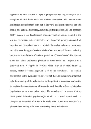 legitimate	
   to	
   contrast	
   Gill’s	
   implicit	
   perspective	
   on	
   psychoanalysis	
   as	
   a	
  
discipline	
   in	
   this	
   book	
   with	
   his	
   current	
   viewpoint.	
   The	
   earlier	
   work	
  
epitomizes	
  a	
  contribution	
  born	
  out	
  of	
  the	
  view	
  that	
  psychoanalysis	
  can	
  and	
  
should	
  be	
  a	
  general	
  psychology.	
  What	
  makes	
  this	
  possible,	
  Gill	
  and	
  Brenman	
  
(1959)	
  argue,	
  is	
  the	
  development	
  of	
  ego	
  psychology	
  as	
  represented	
  in	
  the	
  
work	
  of	
  Hartmann,	
  Kris,	
  Loewenstein,	
  and	
  Rapaport	
  (p.	
  xxi).	
  As	
  a	
  result	
  of	
  
the	
  efforts	
  of	
  these	
  theorists,	
  it	
  is	
  possible,	
  the	
  authors	
  claim,	
  to	
  investigate	
  
the	
  effects	
  on	
  the	
  ego	
  of	
  various	
  kinds	
  of	
  environmental	
  factors,	
  including	
  
the	
  presence	
  or	
  absence	
  of	
  various	
  quantities	
  of	
  “stimulation.”	
  The	
  authors	
  
state	
   the	
   “basic	
   theoretical	
   premise	
   of	
   their	
   book”	
   as:	
   “hypnosis	
   is	
   a	
  
particular	
   kind	
   of	
   regressive	
   process	
   which	
   may	
   be	
   initiated	
   either	
   by	
  
sensory	
   motor-­‐ideational	
   deprivation	
   or	
   by	
   the	
   stimulation	
   of	
   an	
   archaic	
  
relationship	
  to	
  the	
  hypnotist”	
  (p.	
  xx).	
  It	
  is	
  not	
  that	
  Gill	
  would	
  now	
  argue	
  that	
  
only	
  the	
  meaning	
  of	
  the	
  relationship	
  to	
  the	
  patient	
  is	
  necessary	
  to	
  describe	
  
or	
   explain	
   the	
   phenomenon	
   of	
   hypnosis,	
   and	
   that	
   the	
   effects	
   of	
   stimulus	
  
deprivation	
   as	
   such	
   are	
   unimportant.	
   He	
   would	
   assert,	
   however,	
   that	
   an	
  
investigation	
  defined	
  as	
  psychoanalytic	
  would	
  be	
  confined	
  to	
  and	
  would	
  be	
  
designed	
   to	
   maximize	
   what	
   could	
   be	
   understood	
   about	
   that	
   aspect	
   of	
   the	
  
phenomenon	
  having	
  to	
  do	
  with	
  its	
  meaning	
  to	
  the	
  participants.	
  
 