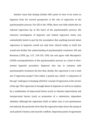 Another	
  issue	
  that	
  sharply	
  divides	
  Gill’s	
  point	
  of	
  view	
  in	
  his	
  work	
  on	
  
hypnosis	
   from	
   his	
   current	
   perspective	
   is	
   the	
   role	
   of	
   regression	
   in	
   the	
  
psychoanalytic	
  process.	
  For	
  Gill	
  in	
  the	
  1950s,	
  there	
  was	
  little	
  doubt	
  that	
  an	
  
induced	
   regression	
   lay	
   at	
   the	
   heart	
   of	
   the	
   psychoanalytic	
   process.	
   His	
  
intensive	
   investigation	
   of	
   hypnosis	
   and	
   related	
   regressive	
   states	
   was	
  
undoubtedly	
  fueled	
  in	
  part	
  by	
  the	
  assumption	
  that	
  anything	
  learned	
  about	
  
regression	
   in	
   hypnosis	
   would	
   not	
   only	
   have	
   clinical	
   utility	
   in	
   itself,	
   but	
  
would	
  also	
  further	
  the	
  understanding	
  of	
  psychoanalytic	
  treatment.	
  Gill	
  and	
  
Brenman	
   (1959,	
   pp.	
   117,	
   134-­‐135,	
   329)	
   cite	
   and	
   agree	
   with	
   Macalpine’s	
  
(1950)	
  conceptualization	
  of	
  the	
  psychoanalytic	
  process	
  as	
  a	
  kind	
  of	
  slow-­‐
motion	
   hypnotic	
   procedure.	
   Hypnosis	
   also	
   has	
   in	
   common	
   with	
  
psychoanalytic	
  treatment	
  the	
  fact	
  that,	
  ideally,	
  the	
  regression	
  is	
  not	
  a	
  total	
  
one	
  (“regression	
  proper”)	
  but	
  rather	
  a	
  partial	
  one,	
  which	
  “a	
  subsystem	
  of	
  
the	
  ego”	
  undergoes	
  in	
  keeping	
  with	
  Kris’	
  concept	
  of	
  regression	
  in	
  the	
  service	
  
of	
  the	
  ego.	
  This	
  regression	
  is	
  brought	
  about	
  in	
  hypnosis	
  as	
  well	
  as	
  in	
  analysis	
  
by	
  a	
  combination	
  of	
  impersonal	
  factors	
  (such	
  as	
  stimulus	
  deprivation)	
  and	
  
interpersonal	
   factors	
   (such	
   as	
   promotion	
   of	
   a	
   submissive,	
   dependent	
  
attitude).	
  Although	
  the	
  regression	
  itself,	
  in	
  either	
  case,	
  is	
  not	
  spontaneous	
  
but	
  induced,	
  the	
  particular	
  form	
  that	
  the	
  regression	
  takes	
  bears	
  the	
  stamp	
  of	
  
each	
  patient’s	
  history	
  and	
  neurotic	
  conflicts.	
  Important	
  points	
  of	
  agreement	
  
 