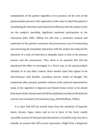manipulation	
   of	
   the	
   patient	
   regardless	
   of	
   its	
   purpose.	
   At	
   the	
   core	
   of	
   the	
  
psychoanalytic	
  process	
  is	
  the	
  exploration	
  of	
  the	
  ways	
  in	
  which	
  the	
  patient	
  is	
  
assimilating	
  the	
  advertent	
  and	
  inadvertent	
  influences	
  that	
  the	
  analyst	
  exerts	
  
via	
   the	
   analyst’s	
   inevitably	
   significant	
   emotional	
   participation	
   in	
   the	
  
interaction	
   (Gill,	
   1982,	
   1983a).	
   For	
   Gill	
   now,	
   a	
   molecular	
   analysis	
   and	
  
explication	
  of	
  the	
  patient’s	
  conscious	
  and	
  preconscious	
  way	
  of	
  constructing	
  
and	
  construing	
  the	
  immediate	
  interaction	
  with	
  the	
  analyst	
  has	
  replaced	
  the	
  
induction	
  of	
  a	
  state	
  of	
  mind	
  that	
  is	
  allegedly	
  closer	
  to	
  that	
  of	
  the	
  primary	
  
process	
   and	
   the	
   unconscious.	
   Thus,	
   there	
   is	
   no	
   question	
   that	
   Gill	
   has	
  
abandoned	
   the	
   effort	
   to	
   investigate	
   in	
   a	
   direct	
   way,	
   in	
   the	
   psychoanalytic	
  
situation	
   or	
   in	
   any	
   other	
   context,	
   those	
   mental	
   states	
   that	
   appear	
   to	
   be	
  
discontinuous	
   with	
   familiar,	
   secondary	
   process	
   modes	
   of	
   thought.	
   The	
  
condensed,	
  often	
  uncanny	
  symbolic	
  richness	
  of	
  the	
  material	
  represented	
  in	
  
many	
   of	
   the	
   vignettes	
   in	
   Hypnosis	
   and	
   Related	
   States	
   seems	
   to	
   be	
   absent	
  
from	
  much	
  of	
  the	
  clinical	
  material	
  Gill	
  has	
  published	
  recently	
  to	
  illustrate	
  his	
  
current	
  view	
  of	
  analysis	
  of	
  transference	
  (e.g.,	
  Gill	
  &	
  Hoffman,	
  1982a).	
  
It	
   is	
   clear	
   that	
   Gill	
   has	
   turned	
   away	
   from	
   the	
   mysteries	
   of	
   hypnotic	
  
states,	
   dreams,	
   fugue	
   states,	
   and	
   so	
   on	
   in	
   favor	
   of	
   the	
   more	
   readily	
  
accessible	
  nuances	
  of	
  interpersonal	
  interactions.	
  It	
  would	
  be	
  easy,	
  but	
  also	
  a	
  
mistake,	
  to	
  assume	
  that	
  Gill’s	
  course	
  represents	
  a	
  flight	
  from	
  a	
  dangerous	
  
 