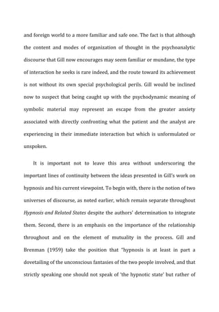 and	
  foreign	
  world	
  to	
  a	
  more	
  familiar	
  and	
  safe	
  one.	
  The	
  fact	
  is	
  that	
  although	
  
the	
   content	
   and	
   modes	
   of	
   organization	
   of	
   thought	
   in	
   the	
   psychoanalytic	
  
discourse	
  that	
  Gill	
  now	
  encourages	
  may	
  seem	
  familiar	
  or	
  mundane,	
  the	
  type	
  
of	
  interaction	
  he	
  seeks	
  is	
  rare	
  indeed,	
  and	
  the	
  route	
  toward	
  its	
  achievement	
  
is	
   not	
   without	
   its	
   own	
   special	
   psychological	
   perils.	
   Gill	
   would	
   be	
   inclined	
  
now	
  to	
  suspect	
  that	
  being	
  caught	
  up	
  with	
  the	
  psychodynamic	
  meaning	
  of	
  
symbolic	
   material	
   may	
   represent	
   an	
   escape	
   from	
   the	
   greater	
   anxiety	
  
associated	
   with	
   directly	
   confronting	
   what	
   the	
   patient	
   and	
   the	
   analyst	
   are	
  
experiencing	
  in	
  their	
  immediate	
  interaction	
  but	
  which	
  is	
  unformulated	
  or	
  
unspoken.	
  
It	
   is	
   important	
   not	
   to	
   leave	
   this	
   area	
   without	
   underscoring	
   the	
  
important	
  lines	
  of	
  continuity	
  between	
  the	
  ideas	
  presented	
  in	
  Gill’s	
  work	
  on	
  
hypnosis	
  and	
  his	
  current	
  viewpoint.	
  To	
  begin	
  with,	
  there	
  is	
  the	
  notion	
  of	
  two	
  
universes	
  of	
  discourse,	
  as	
  noted	
  earlier,	
  which	
  remain	
  separate	
  throughout	
  
Hypnosis	
  and	
  Related	
  States	
  despite	
  the	
  authors’	
  determination	
  to	
  integrate	
  
them.	
  Second,	
  there	
  is	
  an	
  emphasis	
  on	
  the	
  importance	
  of	
  the	
  relationship	
  
throughout	
   and	
   on	
   the	
   element	
   of	
   mutuality	
   in	
   the	
   process.	
   Gill	
   and	
  
Brenman	
   (1959)	
   take	
   the	
   position	
   that	
   “hypnosis	
   is	
   at	
   least	
   in	
   part	
   a	
  
dovetailing	
  of	
  the	
  unconscious	
  fantasies	
  of	
  the	
  two	
  people	
  involved,	
  and	
  that	
  
strictly	
  speaking	
  one	
  should	
  not	
  speak	
  of	
  ‘the	
  hypnotic	
  state’	
  but	
  rather	
  of	
  
 