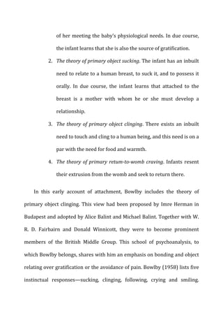 of	
  her	
  meeting	
  the	
  baby’s	
  physiological	
  needs.	
  In	
  due	
  course,	
  
the	
  infant	
  learns	
  that	
  she	
  is	
  also	
  the	
  source	
  of	
  gratification.	
  
2. The	
  theory	
  of	
  primary	
  object	
  sucking.	
  The	
  infant	
  has	
  an	
  inbuilt	
  
need	
  to	
  relate	
  to	
  a	
  human	
  breast,	
  to	
  suck	
  it,	
  and	
  to	
  possess	
  it	
  
orally.	
   In	
   due	
   course,	
   the	
   infant	
   learns	
   that	
   attached	
   to	
   the	
  
breast	
   is	
   a	
   mother	
   with	
   whom	
   he	
   or	
   she	
   must	
   develop	
   a	
  
relationship.	
  
3. The	
  theory	
  of	
  primary	
  object	
  clinging.	
   There	
   exists	
   an	
   inbuilt	
  
need	
  to	
  touch	
  and	
  cling	
  to	
  a	
  human	
  being,	
  and	
  this	
  need	
  is	
  on	
  a	
  
par	
  with	
  the	
  need	
  for	
  food	
  and	
  warmth.	
  
4. The	
  theory	
  of	
  primary	
  retum-­‐to-­‐womb	
  craving.	
   Infants	
   resent	
  
their	
  extrusion	
  from	
  the	
  womb	
  and	
  seek	
  to	
  return	
  there.	
  
In	
   this	
   early	
   account	
   of	
   attachment,	
   Bowlby	
   includes	
   the	
   theory	
   of	
  
primary	
  object	
  clinging.	
  This	
  view	
  had	
  been	
  proposed	
  by	
  Imre	
  Herman	
  in	
  
Budapest	
  and	
  adopted	
  by	
  Alice	
  Balint	
  and	
  Michael	
  Balint.	
  Together	
  with	
  W.	
  
R.	
   D.	
   Fairbairn	
   and	
   Donald	
   Winnicott,	
   they	
   were	
   to	
   become	
   prominent	
  
members	
   of	
   the	
   British	
   Middle	
   Group.	
   This	
   school	
   of	
   psychoanalysis,	
   to	
  
which	
  Bowlby	
  belongs,	
  shares	
  with	
  him	
  an	
  emphasis	
  on	
  bonding	
  and	
  object	
  
relating	
  over	
  gratification	
  or	
  the	
  avoidance	
  of	
  pain.	
  Bowlby	
  (1958)	
  lists	
  five	
  
instinctual	
   responses—sucking,	
   clinging,	
   following,	
   crying	
   and	
   smiling.	
  
 