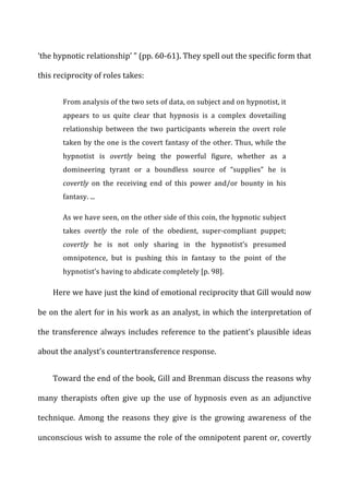‘the	
  hypnotic	
  relationship’	
  ”	
  (pp.	
  60-­‐61).	
  They	
  spell	
  out	
  the	
  specific	
  form	
  that	
  
this	
  reciprocity	
  of	
  roles	
  takes:	
  
From	
  analysis	
  of	
  the	
  two	
  sets	
  of	
  data,	
  on	
  subject	
  and	
  on	
  hypnotist,	
  it	
  
appears	
   to	
   us	
   quite	
   clear	
   that	
   hypnosis	
   is	
   a	
   complex	
   dovetailing	
  
relationship	
   between	
   the	
   two	
   participants	
   wherein	
   the	
   overt	
   role	
  
taken	
  by	
  the	
  one	
  is	
  the	
  covert	
  fantasy	
  of	
  the	
  other.	
  Thus,	
  while	
  the	
  
hypnotist	
   is	
   overtly	
   being	
   the	
   powerful	
   figure,	
   whether	
   as	
   a	
  
domineering	
   tyrant	
   or	
   a	
   boundless	
   source	
   of	
   “supplies”	
   he	
   is	
  
covertly	
   on	
   the	
   receiving	
   end	
   of	
   this	
   power	
   and/or	
   bounty	
   in	
   his	
  
fantasy.	
  ...	
  
As	
  we	
  have	
  seen,	
  on	
  the	
  other	
  side	
  of	
  this	
  coin,	
  the	
  hypnotic	
  subject	
  
takes	
   overtly	
   the	
   role	
   of	
   the	
   obedient,	
   super-­‐compliant	
   puppet;	
  
covertly	
   he	
   is	
   not	
   only	
   sharing	
   in	
   the	
   hypnotist’s	
   presumed	
  
omnipotence,	
   but	
   is	
   pushing	
   this	
   in	
   fantasy	
   to	
   the	
   point	
   of	
   the	
  
hypnotist’s	
  having	
  to	
  abdicate	
  completely	
  [p.	
  98].	
  
Here	
  we	
  have	
  just	
  the	
  kind	
  of	
  emotional	
  reciprocity	
  that	
  Gill	
  would	
  now	
  
be	
  on	
  the	
  alert	
  for	
  in	
  his	
  work	
  as	
  an	
  analyst,	
  in	
  which	
  the	
  interpretation	
  of	
  
the	
  transference	
  always	
  includes	
  reference	
  to	
  the	
  patient’s	
  plausible	
  ideas	
  
about	
  the	
  analyst’s	
  countertransference	
  response.	
  
Toward	
  the	
  end	
  of	
  the	
  book,	
  Gill	
  and	
  Brenman	
  discuss	
  the	
  reasons	
  why	
  
many	
   therapists	
   often	
   give	
   up	
   the	
   use	
   of	
   hypnosis	
   even	
   as	
   an	
   adjunctive	
  
technique.	
   Among	
   the	
   reasons	
   they	
   give	
   is	
   the	
   growing	
   awareness	
   of	
   the	
  
unconscious	
  wish	
  to	
  assume	
  the	
  role	
  of	
  the	
  omnipotent	
  parent	
  or,	
  covertly	
  
 