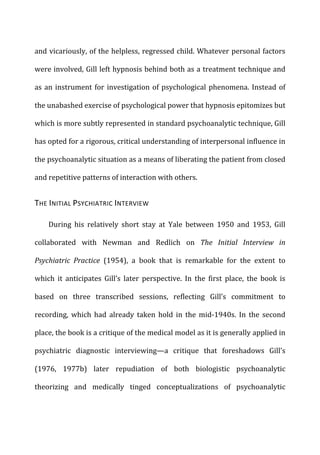 and	
  vicariously,	
  of	
  the	
  helpless,	
  regressed	
  child.	
  Whatever	
  personal	
  factors	
  
were	
  involved,	
  Gill	
  left	
  hypnosis	
  behind	
  both	
  as	
  a	
  treatment	
  technique	
  and	
  
as	
  an	
  instrument	
  for	
  investigation	
  of	
  psychological	
  phenomena.	
  Instead	
  of	
  
the	
  unabashed	
  exercise	
  of	
  psychological	
  power	
  that	
  hypnosis	
  epitomizes	
  but	
  
which	
  is	
  more	
  subtly	
  represented	
  in	
  standard	
  psychoanalytic	
  technique,	
  Gill	
  
has	
  opted	
  for	
  a	
  rigorous,	
  critical	
  understanding	
  of	
  interpersonal	
  influence	
  in	
  
the	
  psychoanalytic	
  situation	
  as	
  a	
  means	
  of	
  liberating	
  the	
  patient	
  from	
  closed	
  
and	
  repetitive	
  patterns	
  of	
  interaction	
  with	
  others.	
  
THE	
  INITIAL	
  PSYCHIATRIC	
  INTERVIEW	
  
During	
   his	
   relatively	
   short	
   stay	
   at	
   Yale	
   between	
   1950	
   and	
   1953,	
   Gill	
  
collaborated	
   with	
   Newman	
   and	
   Redlich	
   on	
   The	
   Initial	
   Interview	
   in	
  
Psychiatric	
   Practice	
   (1954),	
   a	
   book	
   that	
   is	
   remarkable	
   for	
   the	
   extent	
   to	
  
which	
   it	
   anticipates	
   Gill’s	
   later	
   perspective.	
   In	
   the	
   first	
   place,	
   the	
   book	
   is	
  
based	
   on	
   three	
   transcribed	
   sessions,	
   reflecting	
   Gill’s	
   commitment	
   to	
  
recording,	
   which	
   had	
   already	
   taken	
   hold	
   in	
   the	
   mid-­‐1940s.	
   In	
   the	
   second	
  
place,	
  the	
  book	
  is	
  a	
  critique	
  of	
  the	
  medical	
  model	
  as	
  it	
  is	
  generally	
  applied	
  in	
  
psychiatric	
   diagnostic	
   interviewing—a	
   critique	
   that	
   foreshadows	
   Gill’s	
  
(1976,	
   1977b)	
   later	
   repudiation	
   of	
   both	
   biologistic	
   psychoanalytic	
  
theorizing	
   and	
   medically	
   tinged	
   conceptualizations	
   of	
   psychoanalytic	
  
 