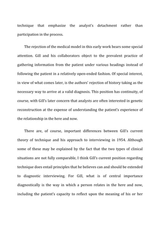 technique	
   that	
   emphasize	
   the	
   analyst’s	
   detachment	
   rather	
   than	
  
participation	
  in	
  the	
  process.	
  
The	
  rejection	
  of	
  the	
  medical	
  model	
  in	
  this	
  early	
  work	
  bears	
  some	
  special	
  
attention.	
   Gill	
   and	
   his	
   collaborators	
   object	
   to	
   the	
   prevalent	
   practice	
   of	
  
gathering	
  information	
  from	
  the	
  patient	
  under	
  various	
  headings	
  instead	
  of	
  
following	
  the	
  patient	
  in	
  a	
  relatively	
  open-­‐ended	
  fashion.	
  Of	
  special	
  interest,	
  
in	
  view	
  of	
  what	
  comes	
  later,	
  is	
  the	
  authors’	
  rejection	
  of	
  history	
  taking	
  as	
  the	
  
necessary	
  way	
  to	
  arrive	
  at	
  a	
  valid	
  diagnosis.	
  This	
  position	
  has	
  continuity,	
  of	
  
course,	
  with	
  Gill’s	
  later	
  concern	
  that	
  analysts	
  are	
  often	
  interested	
  in	
  genetic	
  
reconstruction	
  at	
  the	
  expense	
  of	
  understanding	
  the	
  patient’s	
  experience	
  of	
  
the	
  relationship	
  in	
  the	
  here	
  and	
  now.	
  
There	
   are,	
   of	
   course,	
   important	
   differences	
   between	
   Gill’s	
   current	
  
theory	
   of	
   technique	
   and	
   his	
   approach	
   to	
   interviewing	
   in	
   1954.	
   Although	
  
some	
   of	
   these	
   may	
   be	
   explained	
   by	
   the	
   fact	
   that	
   the	
   two	
   types	
   of	
   clinical	
  
situations	
  are	
  not	
  fully	
  comparable,	
  I	
  think	
  Gill’s	
  current	
  position	
  regarding	
  
technique	
  does	
  entail	
  principles	
  that	
  he	
  believes	
  can	
  and	
  should	
  be	
  extended	
  
to	
   diagnostic	
   interviewing.	
   For	
   Gill,	
   what	
   is	
   of	
   central	
   importance	
  
diagnostically	
   is	
   the	
   way	
   in	
   which	
   a	
   person	
   relates	
   in	
   the	
   here	
   and	
   now,	
  
including	
   the	
   patient’s	
   capacity	
   to	
   reflect	
   upon	
   the	
   meaning	
   of	
   his	
   or	
   her	
  
 