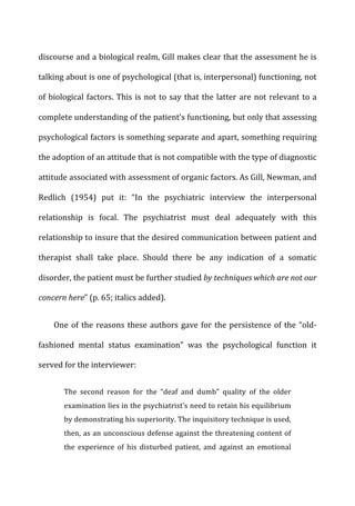 discourse	
  and	
  a	
  biological	
  realm,	
  Gill	
  makes	
  clear	
  that	
  the	
  assessment	
  he	
  is	
  
talking	
  about	
  is	
  one	
  of	
  psychological	
  (that	
  is,	
  interpersonal)	
  functioning,	
  not	
  
of	
  biological	
  factors.	
  This	
  is	
  not	
  to	
  say	
  that	
  the	
  latter	
  are	
  not	
  relevant	
  to	
  a	
  
complete	
  understanding	
  of	
  the	
  patient’s	
  functioning,	
  but	
  only	
  that	
  assessing	
  
psychological	
  factors	
  is	
  something	
  separate	
  and	
  apart,	
  something	
  requiring	
  
the	
  adoption	
  of	
  an	
  attitude	
  that	
  is	
  not	
  compatible	
  with	
  the	
  type	
  of	
  diagnostic	
  
attitude	
  associated	
  with	
  assessment	
  of	
  organic	
  factors.	
  As	
  Gill,	
  Newman,	
  and	
  
Redlich	
   (1954)	
   put	
   it:	
   “In	
   the	
   psychiatric	
   interview	
   the	
   interpersonal	
  
relationship	
   is	
   focal.	
   The	
   psychiatrist	
   must	
   deal	
   adequately	
   with	
   this	
  
relationship	
  to	
  insure	
  that	
  the	
  desired	
  communication	
  between	
  patient	
  and	
  
therapist	
   shall	
   take	
   place.	
   Should	
   there	
   be	
   any	
   indication	
   of	
   a	
   somatic	
  
disorder,	
  the	
  patient	
  must	
  be	
  further	
  studied	
  by	
  techniques	
  which	
  are	
  not	
  our	
  
concern	
  here”	
  (p.	
  65;	
  italics	
  added).	
  
One	
  of	
  the	
  reasons	
  these	
  authors	
  gave	
  for	
  the	
  persistence	
  of	
  the	
  “old-­‐
fashioned	
   mental	
   status	
   examination”	
   was	
   the	
   psychological	
   function	
   it	
  
served	
  for	
  the	
  interviewer:	
  
The	
   second	
   reason	
   for	
   the	
   “deaf	
   and	
   dumb”	
   quality	
   of	
   the	
   older	
  
examination	
  lies	
  in	
  the	
  psychiatrist’s	
  need	
  to	
  retain	
  his	
  equilibrium	
  
by	
  demonstrating	
  his	
  superiority.	
  The	
  inquisitory	
  technique	
  is	
  used,	
  
then,	
  as	
  an	
  unconscious	
  defense	
  against	
  the	
  threatening	
  content	
  of	
  
the	
   experience	
   of	
   his	
   disturbed	
   patient,	
   and	
   against	
   an	
   emotional	
  
 