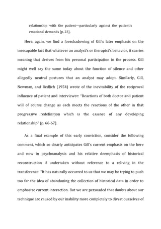 relationship	
   with	
   the	
   patient—particularly	
   against	
   the	
   patient’s	
  
emotional	
  demands	
  [p.	
  23].	
  
Here,	
   again,	
   we	
   find	
   a	
   foreshadowing	
   of	
   Gill’s	
   later	
   emphasis	
   on	
   the	
  
inescapable	
  fact	
  that	
  whatever	
  an	
  analyst’s	
  or	
  therapist’s	
  behavior,	
  it	
  carries	
  
meaning	
   that	
   derives	
   from	
   his	
   personal	
   participation	
   in	
   the	
   process.	
   Gill	
  
might	
   well	
   say	
   the	
   same	
   today	
   about	
   the	
   function	
   of	
   silence	
   and	
   other	
  
allegedly	
   neutral	
   postures	
   that	
   an	
   analyst	
   may	
   adopt.	
   Similarly,	
   Gill,	
  
Newman,	
   and	
   Redlich	
   (1954)	
   wrote	
   of	
   the	
   inevitability	
   of	
   the	
   reciprocal	
  
influence	
  of	
  patient	
  and	
  interviewer:	
  “Reactions	
  of	
  both	
  doctor	
  and	
  patient	
  
will	
   of	
   course	
   change	
   as	
   each	
   meets	
   the	
   reactions	
   of	
   the	
   other	
   in	
   that	
  
progressive	
   redefinition	
   which	
   is	
   the	
   essence	
   of	
   any	
   developing	
  
relationship”	
  (p.	
  66-­‐67).	
  
As	
   a	
   final	
   example	
   of	
   this	
   early	
   conviction,	
   consider	
   the	
   following	
  
comment,	
  which	
  so	
  clearly	
  anticipates	
  Gill’s	
  current	
  emphasis	
  on	
  the	
  here	
  
and	
   now	
   in	
   psychoanalysis	
   and	
   his	
   relative	
   deemphasis	
   of	
   historical	
  
reconstruction	
   if	
   undertaken	
   without	
   reference	
   to	
   a	
   reliving	
   in	
   the	
  
transference:	
  “It	
  has	
  naturally	
  occurred	
  to	
  us	
  that	
  we	
  may	
  be	
  trying	
  to	
  push	
  
too	
  far	
  the	
  idea	
  of	
  abandoning	
  the	
  collection	
  of	
  historical	
  data	
  in	
  order	
  to	
  
emphasize	
  current	
  interaction.	
  But	
  we	
  are	
  persuaded	
  that	
  doubts	
  about	
  our	
  
technique	
  are	
  caused	
  by	
  our	
  inability	
  more	
  completely	
  to	
  divest	
  ourselves	
  of	
  
 