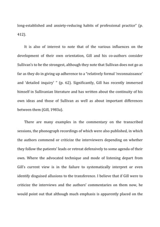 long-­‐established	
   and	
   anxiety-­‐reducing	
   habits	
   of	
   professional	
   practice”	
   (p.	
  
412).	
  
It	
   is	
   also	
   of	
   interest	
   to	
   note	
   that	
   of	
   the	
   various	
   influences	
   on	
   the	
  
development	
   of	
   their	
   own	
   orientation,	
   Gill	
   and	
   his	
   co-­‐authors	
   consider	
  
Sullivan’s	
  to	
  be	
  the	
  strongest,	
  although	
  they	
  note	
  that	
  Sullivan	
  does	
  not	
  go	
  as	
  
far	
  as	
  they	
  do	
  in	
  giving	
  up	
  adherence	
  to	
  a	
  “relatively	
  formal	
  ‘reconnaissance’	
  
and	
   ‘detailed	
   inquiry’	
   ”	
   (p.	
   62).	
   Significantly,	
   Gill	
   has	
   recently	
   immersed	
  
himself	
  in	
  Sullivanian	
  literature	
  and	
  has	
  written	
  about	
  the	
  continuity	
  of	
  his	
  
own	
   ideas	
   and	
   those	
   of	
   Sullivan	
   as	
   well	
   as	
   about	
   important	
   differences	
  
between	
  them	
  (Gill,	
  1983a).	
  
There	
   are	
   many	
   examples	
   in	
   the	
   commentary	
   on	
   the	
   transcribed	
  
sessions,	
  the	
  phonograph	
  recordings	
  of	
  which	
  were	
  also	
  published,	
  in	
  which	
  
the	
  authors	
  commend	
  or	
  criticize	
  the	
  interviewers	
  depending	
  on	
  whether	
  
they	
  follow	
  the	
  patients’	
  leads	
  or	
  retreat	
  defensively	
  to	
  some	
  agenda	
  of	
  their	
  
own.	
   Where	
   the	
   advocated	
   technique	
   and	
   mode	
   of	
   listening	
   depart	
   from	
  
Gill’s	
   current	
   view	
   is	
   in	
   the	
   failure	
   to	
   systematically	
   interpret	
   or	
   even	
  
identify	
  disguised	
  allusions	
  to	
  the	
  transference.	
  I	
  believe	
  that	
  if	
  Gill	
  were	
  to	
  
criticize	
   the	
   interviews	
   and	
   the	
   authors’	
   commentaries	
   on	
   them	
   now,	
   he	
  
would	
  point	
  out	
  that	
  although	
  much	
  emphasis	
  is	
  apparently	
  placed	
  on	
  the	
  
 