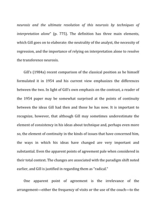 neurosis	
   and	
   the	
   ultimate	
   resolution	
   of	
   this	
   neurosis	
   by	
   techniques	
   of	
  
interpretation	
   alone”	
   (p.	
   775).	
   The	
   definition	
   has	
   three	
   main	
   elements,	
  
which	
  Gill	
  goes	
  on	
  to	
  elaborate:	
  the	
  neutrality	
  of	
  the	
  analyst,	
  the	
  necessity	
  of	
  
regression,	
  and	
  the	
  importance	
  of	
  relying	
  on	
  interpretation	
  alone	
  to	
  resolve	
  
the	
  transference	
  neurosis.	
  
Gill’s	
  (1984a)	
  recent	
  comparison	
  of	
  the	
  classical	
  position	
  as	
  he	
  himself	
  
formulated	
   it	
   in	
   1954	
   and	
   his	
   current	
   view	
   emphasizes	
   the	
   differences	
  
between	
  the	
  two.	
  In	
  light	
  of	
  Gill’s	
  own	
  emphasis	
  on	
  the	
  contrast,	
  a	
  reader	
  of	
  
the	
   1954	
   paper	
   may	
   be	
   somewhat	
   surprised	
   at	
   the	
   points	
   of	
   continuity	
  
between	
   the	
   ideas	
   Gill	
   had	
   then	
   and	
   those	
   he	
   has	
   now.	
   It	
   is	
   important	
   to	
  
recognize,	
   however,	
   that	
   although	
   Gill	
   may	
   sometimes	
   underestimate	
   the	
  
element	
  of	
  consistency	
  in	
  his	
  ideas	
  about	
  technique	
  and,	
  perhaps	
  even	
  more	
  
so,	
  the	
  element	
  of	
  continuity	
  in	
  the	
  kinds	
  of	
  issues	
  that	
  have	
  concerned	
  him,	
  
the	
   ways	
   in	
   which	
   his	
   ideas	
   have	
   changed	
   are	
   very	
   important	
   and	
  
substantial.	
  Even	
  the	
  apparent	
  points	
  of	
  agreement	
  pale	
  when	
  considered	
  in	
  
their	
  total	
  context.	
  The	
  changes	
  are	
  associated	
  with	
  the	
  paradigm	
  shift	
  noted	
  
earlier,	
  and	
  Gill	
  is	
  justified	
  in	
  regarding	
  them	
  as	
  “radical.”	
  
One	
   apparent	
   point	
   of	
   agreement	
   is	
   the	
   irrelevance	
   of	
   the	
  
arrangement—either	
  the	
  frequency	
  of	
  visits	
  or	
  the	
  use	
  of	
  the	
  couch—to	
  the	
  
 