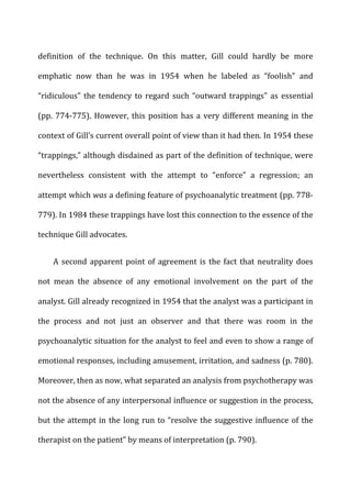 definition	
   of	
   the	
   technique.	
   On	
   this	
   matter,	
   Gill	
   could	
   hardly	
   be	
   more	
  
emphatic	
   now	
   than	
   he	
   was	
   in	
   1954	
   when	
   he	
   labeled	
   as	
   “foolish”	
   and	
  
“ridiculous”	
  the	
  tendency	
  to	
  regard	
  such	
  “outward	
  trappings”	
  as	
  essential	
  
(pp.	
  774-­‐775).	
  However,	
  this	
  position	
  has	
  a	
  very	
  different	
  meaning	
  in	
  the	
  
context	
  of	
  Gill’s	
  current	
  overall	
  point	
  of	
  view	
  than	
  it	
  had	
  then.	
  In	
  1954	
  these	
  
“trappings,”	
  although	
  disdained	
  as	
  part	
  of	
  the	
  definition	
  of	
  technique,	
  were	
  
nevertheless	
   consistent	
   with	
   the	
   attempt	
   to	
   “enforce”	
   a	
   regression;	
   an	
  
attempt	
  which	
  was	
  a	
  defining	
  feature	
  of	
  psychoanalytic	
  treatment	
  (pp.	
  778-­‐
779).	
  In	
  1984	
  these	
  trappings	
  have	
  lost	
  this	
  connection	
  to	
  the	
  essence	
  of	
  the	
  
technique	
  Gill	
  advocates.	
  
A	
  second	
  apparent	
  point	
  of	
  agreement	
  is	
  the	
  fact	
  that	
  neutrality	
  does	
  
not	
   mean	
   the	
   absence	
   of	
   any	
   emotional	
   involvement	
   on	
   the	
   part	
   of	
   the	
  
analyst.	
  Gill	
  already	
  recognized	
  in	
  1954	
  that	
  the	
  analyst	
  was	
  a	
  participant	
  in	
  
the	
   process	
   and	
   not	
   just	
   an	
   observer	
   and	
   that	
   there	
   was	
   room	
   in	
   the	
  
psychoanalytic	
  situation	
  for	
  the	
  analyst	
  to	
  feel	
  and	
  even	
  to	
  show	
  a	
  range	
  of	
  
emotional	
  responses,	
  including	
  amusement,	
  irritation,	
  and	
  sadness	
  (p.	
  780).	
  
Moreover,	
  then	
  as	
  now,	
  what	
  separated	
  an	
  analysis	
  from	
  psychotherapy	
  was	
  
not	
  the	
  absence	
  of	
  any	
  interpersonal	
  influence	
  or	
  suggestion	
  in	
  the	
  process,	
  
but	
  the	
  attempt	
  in	
  the	
  long	
  run	
  to	
  “resolve	
  the	
  suggestive	
  influence	
  of	
  the	
  
therapist	
  on	
  the	
  patient”	
  by	
  means	
  of	
  interpretation	
  (p.	
  790).	
  
 
