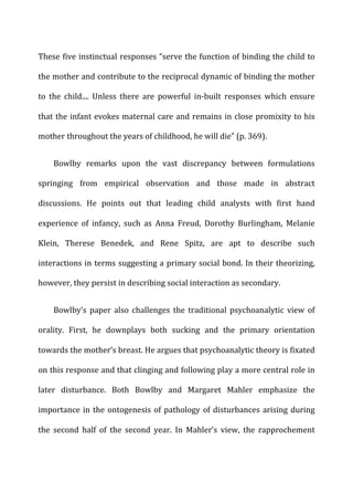 These	
  five	
  instinctual	
  responses	
  “serve	
  the	
  function	
  of	
  binding	
  the	
  child	
  to	
  
the	
  mother	
  and	
  contribute	
  to	
  the	
  reciprocal	
  dynamic	
  of	
  binding	
  the	
  mother	
  
to	
   the	
   child....	
   Unless	
   there	
   are	
   powerful	
   in-­‐built	
   responses	
   which	
   ensure	
  
that	
  the	
  infant	
  evokes	
  maternal	
  care	
  and	
  remains	
  in	
  close	
  promixity	
  to	
  his	
  
mother	
  throughout	
  the	
  years	
  of	
  childhood,	
  he	
  will	
  die”	
  (p.	
  369).	
  
Bowlby	
   remarks	
   upon	
   the	
   vast	
   discrepancy	
   between	
   formulations	
  
springing	
   from	
   empirical	
   observation	
   and	
   those	
   made	
   in	
   abstract	
  
discussions.	
   He	
   points	
   out	
   that	
   leading	
   child	
   analysts	
   with	
   first	
   hand	
  
experience	
   of	
   infancy,	
   such	
   as	
   Anna	
   Freud,	
   Dorothy	
   Burlingham,	
   Melanie	
  
Klein,	
   Therese	
   Benedek,	
   and	
   Rene	
   Spitz,	
   are	
   apt	
   to	
   describe	
   such	
  
interactions	
  in	
  terms	
  suggesting	
  a	
  primary	
  social	
  bond.	
  In	
  their	
  theorizing,	
  
however,	
  they	
  persist	
  in	
  describing	
  social	
  interaction	
  as	
  secondary.	
  
Bowlby’s	
   paper	
   also	
   challenges	
   the	
   traditional	
   psychoanalytic	
   view	
   of	
  
orality.	
   First,	
   he	
   downplays	
   both	
   sucking	
   and	
   the	
   primary	
   orientation	
  
towards	
  the	
  mother’s	
  breast.	
  He	
  argues	
  that	
  psychoanalytic	
  theory	
  is	
  fixated	
  
on	
  this	
  response	
  and	
  that	
  clinging	
  and	
  following	
  play	
  a	
  more	
  central	
  role	
  in	
  
later	
   disturbance.	
   Both	
   Bowlby	
   and	
   Margaret	
   Mahler	
   emphasize	
   the	
  
importance	
  in	
  the	
  ontogenesis	
  of	
  pathology	
  of	
  disturbances	
  arising	
  during	
  
the	
   second	
   half	
   of	
   the	
   second	
   year.	
   In	
   Mahler’s	
   view,	
   the	
   rapprochement	
  
 