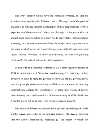 The	
   1984	
   position	
   would	
   have	
   the	
   emphasis	
   reversed,	
   so	
   that	
   the	
  
attitude	
  encouraged	
  is	
  quite	
  different,	
  that	
  is:	
  Although	
  one	
  of	
  the	
  goals	
  of	
  
analysis	
  is	
  to	
  enhance	
  patients’	
  appreciation	
  of	
  their	
  responsibility	
  for	
  their	
  
experiences	
  of	
  themselves	
  and	
  others,	
  and	
  although	
  it	
  is	
  important	
  that	
  the	
  
analyst	
  avoid	
  being	
  so	
  active	
  or	
  intrusive	
  as	
  to	
  prevent	
  this	
  realization	
  from	
  
emerging,	
   on	
  a	
  moment-­‐to-­‐moment	
  basis,	
  the	
  analyst	
  must	
  pay	
  attention	
  to	
  
the	
   ways	
   in	
   which	
   he	
   or	
   she	
   is	
   contributing	
   to	
   the	
   patient’s	
   experience	
   and	
  
should	
   include	
   reference	
   to	
   these	
   contributions,	
   as	
   they	
   are	
   plausibly	
  
construed	
  by	
  the	
  patient,	
  in	
  his	
  or	
  her	
  interpretations.	
  
In	
   line	
   with	
   this	
   important	
   difference,	
   Gill’s	
   main	
   recommendation	
   in	
  
1954	
   to	
   practitioners	
   of	
   “intensive	
   psychotherapy”	
   is	
   that	
   they	
   be	
   less	
  
directive,	
  in	
  order	
  to	
  bring	
  the	
  process	
  closer	
  to	
  an	
  optimal	
  psychoanalytic	
  
one.	
   His	
   principle	
   recommendation	
   in	
   1984	
   to	
   the	
   same	
   end	
   is	
   that	
   they	
  
systematically	
   analyze	
   the	
   transference—it	
   being	
   understood,	
   of	
   course,	
  
that	
  analyzing	
  the	
  transference	
  has	
  a	
  different	
  meaning	
  for	
  Gill	
  in	
  1984	
  than	
  
it	
  had	
  for	
  him	
  in	
  1954	
  and	
  than	
  it	
  has	
  for	
  most	
  classical	
  analysts.	
  
The	
  principal	
  differences	
  between	
  Gill’s	
  position	
  on	
  technique	
  in	
  1954	
  
and	
  his	
  current	
  one	
  center	
  on	
  the	
  following	
  issues:	
  (1)	
  the	
  type	
  of	
  influence	
  
that	
   the	
   analyst	
   intentionally	
   exercises;	
   (2)	
   the	
   extent	
   to	
   which	
   the	
  
 