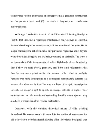 transference	
  itself	
  is	
  understood	
  and	
  interpreted	
  as	
  a	
  plausible	
  construction	
  
on	
   the	
   patient’s	
   part;	
   and	
   (3)	
   the	
   optimal	
   frequency	
   of	
   transference	
  
interpretations.	
  
With	
  regard	
  to	
  the	
  first	
  issue,	
  in	
  1954	
  Gill	
  believed,	
  following	
  Macalpine	
  
(1950),	
   that	
   inducing	
   a	
   regressive	
   transference	
   neurosis	
   was	
   an	
   essential	
  
feature	
  of	
  technique.	
  As	
  noted	
  earlier,	
  Gill	
  has	
  abandoned	
  this	
  view.	
  He	
  no	
  
longer	
  considers	
  the	
  achievement	
  of	
  any	
  particular	
  regressive	
  state,	
  beyond	
  
what	
  the	
  patient	
  brings	
  to	
  the	
  analysis,	
  necessary	
  or	
  desirable.	
  The	
  work	
  is	
  
no	
  less	
  analytic	
  if	
  the	
  issues	
  explored	
  reflect	
  high	
  levels	
  of	
  ego	
  functioning	
  
than	
   if	
   they	
   are	
   more	
   overtly	
   primitive,	
   and	
   there	
   is	
   no	
   requirement	
   that	
  
they	
   become	
   more	
   primitive	
   for	
   the	
   process	
   to	
   be	
   called	
   an	
   analysis.	
  
Perhaps	
  even	
  more	
  to	
  the	
  point,	
  he	
  is	
  opposed	
  to	
  manipulating	
  patients	
  in	
  a	
  
manner	
   that	
   does	
   not	
   in	
   itself	
   become	
   a	
   subject	
   of	
   analytic	
   investigation.	
  
Instead,	
   the	
   analyst	
   ought	
   to	
   openly	
   encourage	
   patients	
   to	
   explore	
   their	
  
experience	
  of	
  the	
  relationship,	
  understanding	
  that	
  this	
  encouragement	
  may	
  
also	
  have	
  repercussions	
  that	
  require	
  exploration.	
  
Consistent	
   with	
   the	
   creative,	
   dialectical	
   nature	
   of	
   Gill’s	
   thinking	
  
throughout	
   his	
   career,	
   even	
   with	
   regard	
   to	
   the	
   matter	
   of	
   regression,	
   the	
  
1954	
  discussion	
  includes	
  a	
  foreshadowing	
  of	
  his	
  later	
  views.	
  He	
  argued	
  then	
  
 