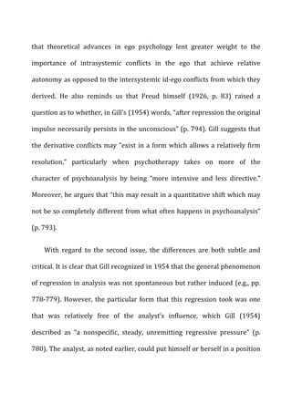 that	
   theoretical	
   advances	
   in	
   ego	
   psychology	
   lent	
   greater	
   weight	
   to	
   the	
  
importance	
   of	
   intrasystemic	
   conflicts	
   in	
   the	
   ego	
   that	
   achieve	
   relative	
  
autonomy	
  as	
  opposed	
  to	
  the	
  intersystemic	
  id-­‐ego	
  conflicts	
  from	
  which	
  they	
  
derived.	
   He	
   also	
   reminds	
   us	
   that	
   Freud	
   himself	
   (1926,	
   p.	
   83)	
   raised	
   a	
  
question	
  as	
  to	
  whether,	
  in	
  Gill’s	
  (1954)	
  words,	
  “after	
  repression	
  the	
  original	
  
impulse	
  necessarily	
  persists	
  in	
  the	
  unconscious”	
  (p.	
  794).	
  Gill	
  suggests	
  that	
  
the	
  derivative	
  conflicts	
  may	
  “exist	
  in	
  a	
  form	
  which	
  allows	
  a	
  relatively	
  firm	
  
resolution,”	
   particularly	
   when	
   psychotherapy	
   takes	
   on	
   more	
   of	
   the	
  
character	
   of	
   psychoanalysis	
   by	
   being	
   “more	
   intensive	
   and	
   less	
   directive.”	
  
Moreover,	
  he	
  argues	
  that	
  “this	
  may	
  result	
  in	
  a	
  quantitative	
  shift	
  which	
  may	
  
not	
  be	
  so	
  completely	
  different	
  from	
  what	
  often	
  happens	
  in	
  psychoanalysis”	
  
(p.	
  793).	
  
With	
   regard	
   to	
   the	
   second	
   issue,	
   the	
   differences	
   are	
   both	
   subtle	
   and	
  
critical.	
  It	
  is	
  clear	
  that	
  Gill	
  recognized	
  in	
  1954	
  that	
  the	
  general	
  phenomenon	
  
of	
  regression	
  in	
  analysis	
  was	
  not	
  spontaneous	
  but	
  rather	
  induced	
  (e.g.,	
  pp.	
  
778-­‐779).	
  However,	
  the	
  particular	
  form	
  that	
  this	
  regression	
  took	
  was	
  one	
  
that	
   was	
   relatively	
   free	
   of	
   the	
   analyst’s	
   influence,	
   which	
   Gill	
   (1954)	
  
described	
   as	
   “a	
   nonspecific,	
   steady,	
   unremitting	
   regressive	
   pressure”	
   (p.	
  
780).	
  The	
  analyst,	
  as	
  noted	
  earlier,	
  could	
  put	
  himself	
  or	
  herself	
  in	
  a	
  position	
  
 