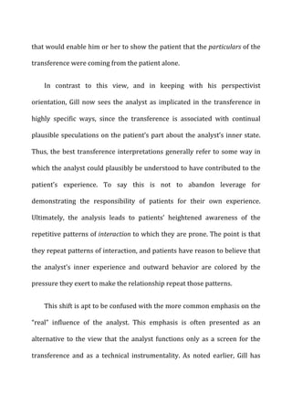 that	
  would	
  enable	
  him	
  or	
  her	
  to	
  show	
  the	
  patient	
  that	
  the	
  particulars	
  of	
  the	
  
transference	
  were	
  coming	
  from	
  the	
  patient	
  alone.	
  
In	
   contrast	
   to	
   this	
   view,	
   and	
   in	
   keeping	
   with	
   his	
   perspectivist	
  
orientation,	
   Gill	
   now	
   sees	
   the	
   analyst	
   as	
   implicated	
   in	
   the	
   transference	
   in	
  
highly	
   specific	
   ways,	
   since	
   the	
   transference	
   is	
   associated	
   with	
   continual	
  
plausible	
  speculations	
  on	
  the	
  patient’s	
  part	
  about	
  the	
  analyst’s	
  inner	
  state.	
  
Thus,	
  the	
  best	
  transference	
  interpretations	
  generally	
  refer	
  to	
  some	
  way	
  in	
  
which	
  the	
  analyst	
  could	
  plausibly	
  be	
  understood	
  to	
  have	
  contributed	
  to	
  the	
  
patient’s	
   experience.	
   To	
   say	
   this	
   is	
   not	
   to	
   abandon	
   leverage	
   for	
  
demonstrating	
   the	
   responsibility	
   of	
   patients	
   for	
   their	
   own	
   experience.	
  
Ultimately,	
   the	
   analysis	
   leads	
   to	
   patients’	
   heightened	
   awareness	
   of	
   the	
  
repetitive	
  patterns	
  of	
  interaction	
  to	
  which	
  they	
  are	
  prone.	
  The	
  point	
  is	
  that	
  
they	
  repeat	
  patterns	
  of	
  interaction,	
  and	
  patients	
  have	
  reason	
  to	
  believe	
  that	
  
the	
   analyst’s	
   inner	
   experience	
   and	
   outward	
   behavior	
   are	
   colored	
   by	
   the	
  
pressure	
  they	
  exert	
  to	
  make	
  the	
  relationship	
  repeat	
  those	
  patterns.	
  
This	
  shift	
  is	
  apt	
  to	
  be	
  confused	
  with	
  the	
  more	
  common	
  emphasis	
  on	
  the	
  
“real”	
   influence	
   of	
   the	
   analyst.	
   This	
   emphasis	
   is	
   often	
   presented	
   as	
   an	
  
alternative	
  to	
  the	
  view	
  that	
  the	
  analyst	
  functions	
  only	
  as	
  a	
  screen	
  for	
  the	
  
transference	
   and	
   as	
   a	
   technical	
   instrumentality.	
   As	
   noted	
   earlier,	
   Gill	
   has	
  
 