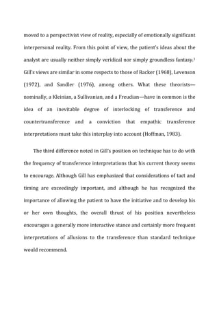 moved	
  to	
  a	
  perspectivist	
  view	
  of	
  reality,	
  especially	
  of	
  emotionally	
  significant	
  
interpersonal	
  reality.	
  From	
  this	
  point	
  of	
  view,	
  the	
  patient’s	
  ideas	
  about	
  the	
  
analyst	
  are	
  usually	
  neither	
  simply	
  veridical	
  nor	
  simply	
  groundless	
  fantasy.1	
  
Gill’s	
  views	
  are	
  similar	
  in	
  some	
  respects	
  to	
  those	
  of	
  Racker	
  (1968),	
  Levenson	
  
(1972),	
   and	
   Sandler	
   (1976),	
   among	
   others.	
   What	
   these	
   theorists—
nominally,	
  a	
  Kleinian,	
  a	
  Sullivanian,	
  and	
  a	
  Freudian—have	
  in	
  common	
  is	
  the	
  
idea	
   of	
   an	
   inevitable	
   degree	
   of	
   interlocking	
   of	
   transference	
   and	
  
countertransference	
   and	
   a	
   conviction	
   that	
   empathic	
   transference	
  
interpretations	
  must	
  take	
  this	
  interplay	
  into	
  account	
  (Hoffman,	
  1983).	
  
The	
  third	
  difference	
  noted	
  in	
  Gill’s	
  position	
  on	
  technique	
  has	
  to	
  do	
  with	
  
the	
  frequency	
  of	
  transference	
  interpretations	
  that	
  his	
  current	
  theory	
  seems	
  
to	
  encourage.	
  Although	
  Gill	
  has	
  emphasized	
  that	
  considerations	
  of	
  tact	
  and	
  
timing	
   are	
   exceedingly	
   important,	
   and	
   although	
   he	
   has	
   recognized	
   the	
  
importance	
  of	
  allowing	
  the	
  patient	
  to	
  have	
  the	
  initiative	
  and	
  to	
  develop	
  his	
  
or	
   her	
   own	
   thoughts,	
   the	
   overall	
   thrust	
   of	
   his	
   position	
   nevertheless	
  
encourages	
  a	
  generally	
  more	
  interactive	
  stance	
  and	
  certainly	
  more	
  frequent	
  
interpretations	
   of	
   allusions	
   to	
   the	
   transference	
   than	
   standard	
   technique	
  
would	
  recommend.	
  
 