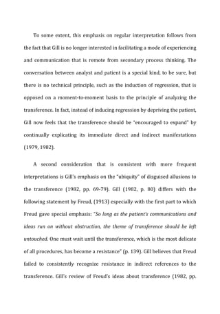 To	
   some	
   extent,	
   this	
   emphasis	
   on	
   regular	
   interpretation	
   follows	
   from	
  
the	
  fact	
  that	
  Gill	
  is	
  no	
  longer	
  interested	
  in	
  facilitating	
  a	
  mode	
  of	
  experiencing	
  
and	
   communication	
   that	
   is	
   remote	
   from	
   secondary	
   process	
   thinking.	
   The	
  
conversation	
  between	
  analyst	
  and	
  patient	
  is	
  a	
  special	
  kind,	
  to	
  be	
  sure,	
  but	
  
there	
  is	
  no	
  technical	
  principle,	
  such	
  as	
  the	
  induction	
  of	
  regression,	
  that	
  is	
  
opposed	
   on	
   a	
   moment-­‐to-­‐moment	
   basis	
   to	
   the	
   principle	
   of	
   analyzing	
   the	
  
transference.	
  In	
  fact,	
  instead	
  of	
  inducing	
  regression	
  by	
  depriving	
  the	
  patient,	
  
Gill	
   now	
   feels	
   that	
   the	
   transference	
   should	
   be	
   “encouraged	
   to	
   expand”	
   by	
  
continually	
   explicating	
   its	
   immediate	
   direct	
   and	
   indirect	
   manifestations	
  
(1979,	
  1982).	
  
A	
   second	
   consideration	
   that	
   is	
   consistent	
   with	
   more	
   frequent	
  
interpretations	
  is	
  Gill’s	
  emphasis	
  on	
  the	
  “ubiquity”	
  of	
  disguised	
  allusions	
  to	
  
the	
   transference	
   (1982,	
   pp.	
   69-­‐79).	
   Gill	
   (1982,	
   p.	
   80)	
   differs	
   with	
   the	
  
following	
  statement	
  by	
  Freud,	
  (1913)	
  especially	
  with	
  the	
  first	
  part	
  to	
  which	
  
Freud	
  gave	
  special	
  emphasis:	
  “So	
  long	
  as	
  the	
  patient’s	
  communications	
  and	
  
ideas	
   run	
   on	
   without	
   obstruction,	
   the	
   theme	
   of	
   transference	
   should	
   be	
   left	
  
untouched.	
  One	
  must	
  wait	
  until	
  the	
  transference,	
  which	
  is	
  the	
  most	
  delicate	
  
of	
  all	
  procedures,	
  has	
  become	
  a	
  resistance”	
  (p.	
  139).	
  Gill	
  believes	
  that	
  Freud	
  
failed	
   to	
   consistently	
   recognize	
   resistance	
   in	
   indirect	
   references	
   to	
   the	
  
transference.	
   Gill’s	
   review	
   of	
   Freud’s	
   ideas	
   about	
   transference	
   (1982,	
   pp.	
  
 
