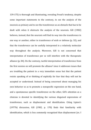 139-­‐175)	
  is	
  thorough	
  and	
  illuminating,	
  revealing	
  Freud’s	
  tendency,	
  despite	
  
some	
   important	
   statements	
   to	
   the	
   contrary,	
   to	
   see	
   the	
   analysis	
   of	
   the	
  
neurosis	
  as	
  primary	
  and	
  to	
  see	
  the	
  transference	
  as	
  an	
  obstacle	
  that	
  has	
  to	
  be	
  
dealt	
   with	
   when	
   it	
   obstructs	
   the	
   analysis	
   of	
   the	
   neurosis.	
   Gill	
   (1982)	
  
believes,	
  instead,	
  that	
  the	
  neurosis	
  will	
  find	
  its	
  way	
  into	
  the	
  transference	
  in	
  
one	
  way	
  or	
  another,	
  either	
  in	
  transference	
  of	
  wish	
  or	
  defense	
  (p.	
  32),	
  and	
  
that	
  the	
  transference	
  can	
  be	
  usefully	
  interpreted	
  in	
  a	
  relatively	
  molecular	
  
way	
   throughout	
   the	
   analysis.	
   Moreover,	
   Gill	
   is	
   not	
   concerned	
   that	
  
interpretation	
   of	
   transference	
   per	
   se	
   will	
   interfere	
   with	
   the	
   therapeutic	
  
alliance	
  (p.	
  84).	
  On	
  the	
  contrary,	
  tactful	
  interpretation	
  of	
  transference	
  from	
  
the	
  first	
  session	
  on	
  will	
  promote	
  the	
  alliance2	
  since	
  it	
  addresses	
  issues	
  that	
  
are	
   troubling	
   the	
   patient	
   in	
   a	
   very	
   immediate	
   sense	
   but	
   that	
   the	
   patient	
  
resists	
   speaking	
   of	
   or	
   thinking	
   of	
   explicitly	
   for	
   fear	
   that	
   they	
   will	
   not	
   be	
  
accepted	
   or	
   understood.	
   Instead	
   of	
   being	
   concerned	
   about	
   managing	
   his	
  
own	
  behavior	
  so	
  as	
  to	
  promote	
  a	
  nonspecific	
  regression	
  on	
  the	
  one	
  hand,	
  
and	
  a	
  spontaneous	
  specific	
  transference	
  on	
  the	
  other,	
  Gill’s	
  attention	
  as	
  a	
  
clinician	
   is	
   devoted	
   to	
   identifying	
   the	
   various	
   disguised	
   expressions	
   of	
  
transference,	
   such	
   as	
   displacement	
   and	
   identification.	
   Citing	
   Lipton’s	
  
(1977b)	
   discussion,	
   Gill	
   (1982,	
   p.	
   170)	
   finds	
   that	
   familiarity	
   with	
  
identification,	
  which	
  is	
  less	
  commonly	
  recognized	
  than	
  displacement	
  (or,	
  I	
  
 