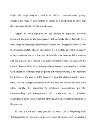 might	
   add,	
   projection)	
   as	
   a	
   vehicle	
   for	
   indirect	
   communication,	
   greatly	
  
expands	
   the	
   range	
   of	
   associations	
   in	
   which	
   it	
   is	
   compelling	
   to	
   infer	
   that	
  
there	
  is	
  an	
  implication	
  for	
  the	
  transference.	
  
Despite	
   his	
   encouragement	
   to	
   the	
   analyst	
   to	
   regularly	
   interpret	
  
disguised	
   allusions	
   to	
   the	
   transference.	
   Gill	
   certainly	
   allows	
   latitude	
   for	
   a	
  
wide	
  range	
  of	
  frequency,	
  depending	
  on	
  the	
  patient,	
  the	
  type	
  of	
  material	
  that	
  
is	
  coming	
  up,	
  and	
  the	
  style	
  of	
  the	
  analyst.	
  It	
  is	
  a	
  mistake	
  to	
  regard	
  frequency	
  
of	
  interpretation	
  per	
  se	
  as	
  the	
  crux	
  of	
  the	
  difference	
  between	
  Gill’s	
  position	
  
and	
  the	
  classical	
  one.	
  Indeed,	
  it	
  is	
  quite	
  compatible	
  with	
  Gill’s	
  ideas	
  to	
  be	
  
critical	
  of	
  overzealous	
  interpretation	
  of	
  transference,	
  a	
  perversion	
  to	
  which	
  
Gill’s	
  theory	
  of	
  technique	
  may	
  be	
  prone	
  but	
  which	
  certainly	
  is	
  not	
  required	
  
by	
  it.	
  More	
  at	
  the	
  core	
  of	
  Gill’s	
  departure	
  from	
  the	
  classical	
  model,	
  in	
  my	
  
view,	
   are	
   the	
   changes	
   associated	
   with	
   the	
   first	
   and	
   second	
   issues	
   I	
   have	
  
cited,	
   namely,	
   the	
   opposition	
   to	
   deliberate	
   manipulation	
   and	
   the	
  
understanding	
   and	
   interpretation	
   of	
   transference	
   as	
   a	
   plausible	
  
construction,	
  given	
  the	
  inevitability	
  of	
  the	
  analyst’s	
  personal	
  participation	
  in	
  
the	
  process.	
  
All	
   that	
   I	
   have	
   said	
   here	
   pertains	
   to	
   what	
   Gill	
   (1979,1982)	
   calls	
  
“interpretation	
  of	
  resistance	
  to	
  the	
  awareness	
  of	
  transference,”	
  as	
  distinct	
  
 