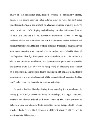phase	
   of	
   the	
   separation-­‐individuation	
   process	
   is	
   particularly	
   stormy	
  
because	
   the	
   child’s	
   growing	
   independence	
   conflicts	
   with	
   the	
   continuing	
  
need	
  for	
  mother’s	
  care	
  and	
  control.	
  Bowlby	
  focuses	
  more	
  upon	
  the	
  mother’s	
  
rejection	
   of	
   the	
   child’s	
   clinging	
   and	
   following.	
   He	
   also	
   points	
   out	
   than	
   an	
  
infant’s	
   oral	
   behavior	
   has	
   two	
   functions:	
   attachment	
   as	
   well	
   as	
   feeding.	
  
Western	
  culture	
  has	
  overlooked	
  the	
  fact	
  that	
  the	
  infant	
  spends	
  more	
  time	
  in	
  
nonnutritional	
  sucking	
  than	
  in	
  feeding.	
  Whereas	
  traditional	
  psychoanalysis	
  
views	
   oral	
   symptoms	
   as	
   regressive	
   to	
   an	
   earlier,	
   more	
   infantile	
   stage	
   of	
  
development,	
   Bowlby	
   interprets	
   such	
   disturbances	
   as	
   displacements.	
  
Within	
  the	
  context	
  of	
  attachment,	
  oral	
  symptoms	
  designate	
  the	
  substitution	
  
of	
  a	
  part	
  for	
  a	
  whole.	
  They	
  chronicle	
  the	
  splitting	
  off	
  of	
  feeding	
  from	
  the	
  rest	
  
of	
   a	
   relationship.	
   Compulsive	
   thumb	
   sucking	
   might	
   express	
   a	
   frustrated	
  
attachment	
  or	
  even	
  a	
  displacement	
  of	
  the	
  nonnutritional	
  aspect	
  of	
  feeding	
  
itself,	
  rather	
  than	
  regression	
  to	
  some	
  autoerotic	
  stage.	
  
In	
   similar	
   fashion,	
   Bowlby	
   distinguishes	
   sexuality	
   from	
   attachment	
   in	
  
loving	
   (traditionally	
   called	
   libidinal)	
   relationships.	
   Although	
   these	
   two	
  
systems	
   are	
   closely	
   related	
   and	
   share	
   some	
   of	
   the	
   same	
   patterns	
   of	
  
behavior,	
   they	
   are	
   distinct.	
   Their	
   activation	
   varies	
   independently	
   of	
   one	
  
another.	
   Each	
   directs	
   itself	
   towards	
   a	
   different	
   class	
   of	
   objects	
   and	
   is	
  
sensitized	
  at	
  a	
  different	
  age.	
  
 