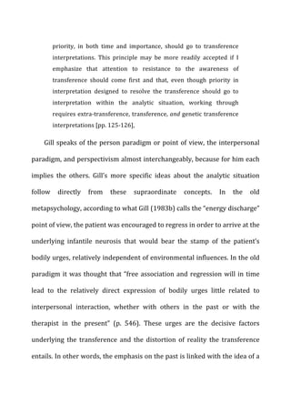 priority,	
   in	
   both	
   time	
   and	
   importance,	
   should	
   go	
   to	
   transference	
  
interpretations.	
   This	
   principle	
   may	
   be	
   more	
   readily	
   accepted	
   if	
   I	
  
emphasize	
   that	
   attention	
   to	
   resistance	
   to	
   the	
   awareness	
   of	
  
transference	
   should	
   come	
   first	
   and	
   that,	
   even	
   though	
   priority	
   in	
  
interpretation	
   designed	
   to	
   resolve	
   the	
   transference	
   should	
   go	
   to	
  
interpretation	
   within	
   the	
   analytic	
   situation,	
   working	
   through	
  
requires	
  extra-­‐transference,	
  transference,	
  and	
  genetic	
  transference	
  
interpretations	
  [pp.	
  125-­‐126],	
  
Gill	
  speaks	
  of	
  the	
  person	
  paradigm	
  or	
  point	
  of	
  view,	
  the	
  interpersonal	
  
paradigm,	
  and	
  perspectivism	
  almost	
  interchangeably,	
  because	
  for	
  him	
  each	
  
implies	
   the	
   others.	
   Gill’s	
   more	
   specific	
   ideas	
   about	
   the	
   analytic	
   situation	
  
follow	
   directly	
   from	
   these	
   supraordinate	
   concepts.	
   In	
   the	
   old	
  
metapsychology,	
  according	
  to	
  what	
  Gill	
  (1983b)	
  calls	
  the	
  “energy	
  discharge”	
  
point	
  of	
  view,	
  the	
  patient	
  was	
  encouraged	
  to	
  regress	
  in	
  order	
  to	
  arrive	
  at	
  the	
  
underlying	
   infantile	
   neurosis	
   that	
   would	
   bear	
   the	
   stamp	
   of	
   the	
   patient’s	
  
bodily	
  urges,	
  relatively	
  independent	
  of	
  environmental	
  influences.	
  In	
  the	
  old	
  
paradigm	
  it	
  was	
  thought	
  that	
  “free	
  association	
  and	
  regression	
  will	
  in	
  time	
  
lead	
   to	
   the	
   relatively	
   direct	
   expression	
   of	
   bodily	
   urges	
   little	
   related	
   to	
  
interpersonal	
   interaction,	
   whether	
   with	
   others	
   in	
   the	
   past	
   or	
   with	
   the	
  
therapist	
   in	
   the	
   present”	
   (p.	
   546).	
   These	
   urges	
   are	
   the	
   decisive	
   factors	
  
underlying	
   the	
   transference	
   and	
   the	
   distortion	
   of	
   reality	
   the	
   transference	
  
entails.	
  In	
  other	
  words,	
  the	
  emphasis	
  on	
  the	
  past	
  is	
  linked	
  with	
  the	
  idea	
  of	
  a	
  
 
