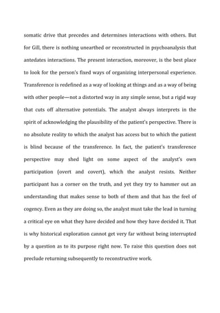 somatic	
   drive	
   that	
   precedes	
   and	
   determines	
   interactions	
   with	
   others.	
   But	
  
for	
  Gill,	
  there	
  is	
  nothing	
  unearthed	
  or	
  reconstructed	
  in	
  psychoanalysis	
  that	
  
antedates	
  interactions.	
  The	
  present	
  interaction,	
  moreover,	
  is	
  the	
  best	
  place	
  
to	
  look	
  for	
  the	
  person’s	
  fixed	
  ways	
  of	
  organizing	
  interpersonal	
  experience.	
  
Transference	
  is	
  redefined	
  as	
  a	
  way	
  of	
  looking	
  at	
  things	
  and	
  as	
  a	
  way	
  of	
  being	
  
with	
  other	
  people—not	
  a	
  distorted	
  way	
  in	
  any	
  simple	
  sense,	
  but	
  a	
  rigid	
  way	
  
that	
   cuts	
   off	
   alternative	
   potentials.	
   The	
   analyst	
   always	
   interprets	
   in	
   the	
  
spirit	
  of	
  acknowledging	
  the	
  plausibility	
  of	
  the	
  patient’s	
  perspective.	
  There	
  is	
  
no	
  absolute	
  reality	
  to	
  which	
  the	
  analyst	
  has	
  access	
  but	
  to	
  which	
  the	
  patient	
  
is	
   blind	
   because	
   of	
   the	
   transference.	
   In	
   fact,	
   the	
   patient’s	
   transference	
  
perspective	
   may	
   shed	
   light	
   on	
   some	
   aspect	
   of	
   the	
   analyst’s	
   own	
  
participation	
   (overt	
   and	
   covert),	
   which	
   the	
   analyst	
   resists.	
   Neither	
  
participant	
  has	
  a	
  corner	
  on	
  the	
  truth,	
  and	
  yet	
  they	
  try	
  to	
  hammer	
  out	
  an	
  
understanding	
   that	
   makes	
   sense	
   to	
   both	
   of	
   them	
   and	
   that	
   has	
   the	
   feel	
   of	
  
cogency.	
  Even	
  as	
  they	
  are	
  doing	
  so,	
  the	
  analyst	
  must	
  take	
  the	
  lead	
  in	
  turning	
  
a	
  critical	
  eye	
  on	
  what	
  they	
  have	
  decided	
  and	
  how	
  they	
  have	
  decided	
  it.	
  That	
  
is	
  why	
  historical	
  exploration	
  cannot	
  get	
  very	
  far	
  without	
  being	
  interrupted	
  
by	
  a	
  question	
  as	
  to	
  its	
  purpose	
  right	
  now.	
  To	
  raise	
  this	
  question	
  does	
  not	
  
preclude	
  returning	
  subsequently	
  to	
  reconstructive	
  work.	
  
 