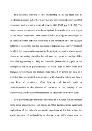 This	
   continual	
   scrutiny	
   of	
   the	
   relationship	
   is,	
   in	
   the	
   ideal,	
   not	
   an	
  
intellectual	
  exercise,	
  but	
  rather	
  a	
  moving,	
  new	
  interpersonal	
  experience	
  that	
  
represents	
   and	
   promotes	
   personal	
   growth	
   (Gill,	
   1982,	
   pp.	
   118-­‐120).	
   The	
  
new	
  experience	
  associated	
  with	
  the	
  analysis	
  of	
  the	
  transference	
  rests	
  in	
  part	
  
on	
  the	
  analyst’s	
  openness	
  to	
  the	
  possibility	
  that,	
  wittingly	
  or	
  unwittingly,	
  he	
  
or	
  she	
  has	
  been	
  the	
  patient’s	
  accomplice	
  in	
  the	
  perpetuation	
  of	
  the	
  old,	
  fixed	
  
patterns	
  of	
  interaction	
  that	
  the	
  transference	
  represents.	
  At	
  the	
  very	
  moment	
  
in	
  which	
  this	
  openness	
  is	
  conveyed	
  to	
  the	
  patient,	
  the	
  analyst	
  stands	
  a	
  good	
  
chance	
  of	
  extricating	
  himself	
  or	
  herself	
  from	
  the	
  role	
  of	
  accomplice.	
  Gill	
  is	
  
fond	
  of	
  citing	
  Strachey’s	
  (1934)	
  and	
  Loewald’s	
  (1960)	
  classic	
  papers	
  on	
  the	
  
therapeutic	
   action	
   of	
   psychoanalysis	
   in	
   which	
   both	
   of	
   them	
   state	
   that	
  
analysis	
   cures	
   because	
   the	
   analyst	
   offers	
   himself	
   or	
   herself	
   not	
   only	
   as	
   a	
  
technical	
  instrumentality	
  but	
  as	
  an	
  object	
  with	
  whom	
  the	
  patient	
  can	
  have	
  a	
  
new	
   kind	
   of	
   experience.	
   What	
   Strachey	
   and	
   Loewald	
   omit	
   or	
  
underemphasize	
   is	
   the	
   element	
   of	
   mutuality	
   in	
   the	
   shaping	
   of	
   the	
  
transference	
  and	
  the	
  countertransference	
  on	
  a	
  moment-­‐to-­‐moment	
  basis.	
  
With	
  psychoanalytic	
  technique	
  redefined	
  in	
  a	
  manner	
  that	
  encourages	
  
more	
  active	
  engagement	
  of	
  the	
  patient	
  and	
  that	
  demands	
  more	
  systematic	
  
exploration	
   of	
   the	
   patient’s	
   immediate	
   experience	
   of	
   the	
   interaction,	
   the	
  
whole	
   question	
   of	
   analyzability	
   is	
   thrown	
   open.	
   Gill’s	
   views	
   now	
   on	
  
 