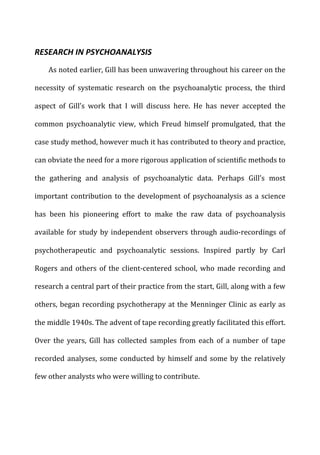 RESEARCH	
  IN	
  PSYCHOANALYSIS	
  
As	
  noted	
  earlier,	
  Gill	
  has	
  been	
  unwavering	
  throughout	
  his	
  career	
  on	
  the	
  
necessity	
   of	
   systematic	
   research	
   on	
   the	
   psychoanalytic	
   process,	
   the	
   third	
  
aspect	
   of	
   Gill’s	
   work	
   that	
   I	
   will	
   discuss	
   here.	
   He	
   has	
   never	
   accepted	
   the	
  
common	
   psychoanalytic	
   view,	
   which	
   Freud	
   himself	
   promulgated,	
   that	
   the	
  
case	
  study	
  method,	
  however	
  much	
  it	
  has	
  contributed	
  to	
  theory	
  and	
  practice,	
  
can	
  obviate	
  the	
  need	
  for	
  a	
  more	
  rigorous	
  application	
  of	
  scientific	
  methods	
  to	
  
the	
   gathering	
   and	
   analysis	
   of	
   psychoanalytic	
   data.	
   Perhaps	
   Gill’s	
   most	
  
important	
  contribution	
  to	
  the	
  development	
  of	
  psychoanalysis	
  as	
  a	
  science	
  
has	
   been	
   his	
   pioneering	
   effort	
   to	
   make	
   the	
   raw	
   data	
   of	
   psychoanalysis	
  
available	
  for	
  study	
  by	
  independent	
  observers	
  through	
  audio-­‐recordings	
  of	
  
psychotherapeutic	
   and	
   psychoanalytic	
   sessions.	
   Inspired	
   partly	
   by	
   Carl	
  
Rogers	
  and	
  others	
  of	
  the	
  client-­‐centered	
  school,	
  who	
  made	
  recording	
  and	
  
research	
  a	
  central	
  part	
  of	
  their	
  practice	
  from	
  the	
  start,	
  Gill,	
  along	
  with	
  a	
  few	
  
others,	
  began	
  recording	
  psychotherapy	
  at	
  the	
  Menninger	
  Clinic	
  as	
  early	
  as	
  
the	
  middle	
  1940s.	
  The	
  advent	
  of	
  tape	
  recording	
  greatly	
  facilitated	
  this	
  effort.	
  
Over	
   the	
   years,	
   Gill	
   has	
   collected	
   samples	
   from	
   each	
   of	
   a	
   number	
   of	
   tape	
  
recorded	
  analyses,	
  some	
  conducted	
  by	
  himself	
  and	
  some	
  by	
  the	
  relatively	
  
few	
  other	
  analysts	
  who	
  were	
  willing	
  to	
  contribute.	
  
 