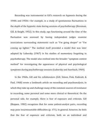Recording	
   was	
   instrumental	
   in	
   Gill’s	
   research	
   on	
   hypnosis	
   during	
   the	
  
1940s	
   and	
   1950s—for	
   example,	
   in	
   a	
   study	
   of	
   spontaneous	
   fluctuations	
   in	
  
the	
  depth	
  of	
  the	
  hypnotic	
  state	
  during	
  sessions	
  of	
  psychotherapy	
  (Brenman,	
  
Gill,	
  &	
  Knight,	
  1952).	
  In	
  this	
  study,	
  ego	
  functioning	
  around	
  the	
  time	
  of	
  the	
  
fluctuation	
   was	
   assessed	
   by	
   having	
   independent	
   judges	
   examine	
  
associations	
   surrounding	
   statements	
   such	
   as	
   “I’m	
   going	
   deeper”	
   or	
   “I’m	
  
coming	
   up	
   lighter.”	
   The	
   method	
   itself	
   provided	
   a	
   model	
   that	
   was	
   later	
  
adapted	
   by	
   Luborsky	
   (1967)	
   in	
   his	
   studies	
   of	
   momentary	
   forgetting	
   in	
  
psychotherapy.	
  The	
  model	
  also	
  evolved	
  into	
  the	
  broader	
  “symptom	
  context	
  
method”	
   for	
   investigating	
   the	
   appearance	
   of	
   physical	
   and	
   psychological	
  
symptoms	
  during	
  psychotherapy	
  sessions	
  (Luborsky	
  and	
  Auerbach,	
  1969).	
  
In	
   the	
   1960s,	
   Gill	
   and	
   his	
   collaborators	
   (Gill,	
   Simon,	
   Fink,	
   Endicott,	
   &	
  
Paul,	
  1968)	
  wrote	
  a	
  landmark	
  article	
  on	
  recording	
  and	
  psychoanalysis,	
  in	
  
which	
  they	
  take	
  up	
  and	
  challenge	
  many	
  of	
  the	
  common	
  sources	
  of	
  resistance	
  
to	
  recording,	
  some	
  personal	
  and	
  some	
  more	
  clinical	
  or	
  theoretical.	
  On	
  the	
  
personal	
   side,	
   for	
   example,	
   there	
   is	
   fear	
   of	
   exposure	
   and	
   criticism.	
   Gill	
  
(Reppen,	
   1982)	
   recognizes	
   that	
   for	
   some	
   patient-­‐analyst	
   pairs,	
   recording	
  
may	
  pose	
  insurmountable	
  difficulties	
  (p.	
  171).	
  In	
  general,	
  however,	
  he	
  feels	
  
that	
   the	
   fear	
   of	
   exposure	
   and	
   criticism,	
   both	
   on	
   an	
   individual	
   and	
  
 
