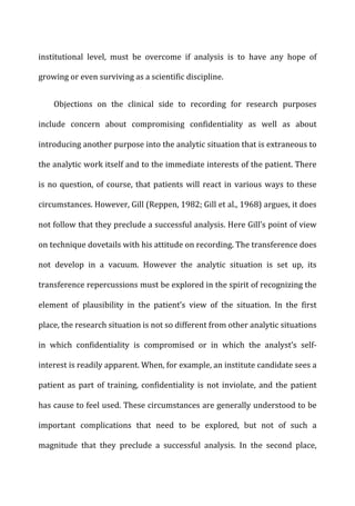 institutional	
   level,	
   must	
   be	
   overcome	
   if	
   analysis	
   is	
   to	
   have	
   any	
   hope	
   of	
  
growing	
  or	
  even	
  surviving	
  as	
  a	
  scientific	
  discipline.	
  
Objections	
   on	
   the	
   clinical	
   side	
   to	
   recording	
   for	
   research	
   purposes	
  
include	
   concern	
   about	
   compromising	
   confidentiality	
   as	
   well	
   as	
   about	
  
introducing	
  another	
  purpose	
  into	
  the	
  analytic	
  situation	
  that	
  is	
  extraneous	
  to	
  
the	
  analytic	
  work	
  itself	
  and	
  to	
  the	
  immediate	
  interests	
  of	
  the	
  patient.	
  There	
  
is	
  no	
  question,	
  of	
  course,	
  that	
  patients	
  will	
  react	
  in	
  various	
  ways	
  to	
  these	
  
circumstances.	
  However,	
  Gill	
  (Reppen,	
  1982;	
  Gill	
  et	
  al.,	
  1968)	
  argues,	
  it	
  does	
  
not	
  follow	
  that	
  they	
  preclude	
  a	
  successful	
  analysis.	
  Here	
  Gill’s	
  point	
  of	
  view	
  
on	
  technique	
  dovetails	
  with	
  his	
  attitude	
  on	
  recording.	
  The	
  transference	
  does	
  
not	
   develop	
   in	
   a	
   vacuum.	
   However	
   the	
   analytic	
   situation	
   is	
   set	
   up,	
   its	
  
transference	
  repercussions	
  must	
  be	
  explored	
  in	
  the	
  spirit	
  of	
  recognizing	
  the	
  
element	
   of	
   plausibility	
   in	
   the	
   patient’s	
   view	
   of	
   the	
   situation.	
   In	
   the	
   first	
  
place,	
  the	
  research	
  situation	
  is	
  not	
  so	
  different	
  from	
  other	
  analytic	
  situations	
  
in	
   which	
   confidentiality	
   is	
   compromised	
   or	
   in	
   which	
   the	
   analyst’s	
   self-­‐
interest	
  is	
  readily	
  apparent.	
  When,	
  for	
  example,	
  an	
  institute	
  candidate	
  sees	
  a	
  
patient	
   as	
   part	
   of	
   training,	
   confidentiality	
   is	
   not	
   inviolate,	
   and	
   the	
   patient	
  
has	
  cause	
  to	
  feel	
  used.	
  These	
  circumstances	
  are	
  generally	
  understood	
  to	
  be	
  
important	
   complications	
   that	
   need	
   to	
   be	
   explored,	
   but	
   not	
   of	
   such	
   a	
  
magnitude	
   that	
   they	
   preclude	
   a	
   successful	
   analysis.	
   In	
   the	
   second	
   place,	
  
 