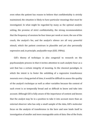 even	
  when	
  the	
  patient	
  has	
  reason	
  to	
  believe	
  that	
  confidentiality	
  is	
  strictly	
  
maintained,	
  the	
  situation	
  is	
  likely	
  to	
  have	
  particular	
  meanings	
  that	
  must	
  be	
  
investigated.	
   In	
   what	
   might	
   be	
   regarded	
   by	
   many	
   as	
   the	
   optimal	
   analytic	
  
setting,	
   the	
   promise	
   of	
   strict	
   confidentiality,	
   the	
   strong	
   recommendation	
  
that	
  the	
  frequency	
  of	
  sessions	
  be	
  four	
  times	
  per	
  week	
  or	
  more,	
  the	
  use	
  of	
  the	
  
couch,	
   the	
   analyst’s	
   fee,	
   and	
   the	
   analyst’s	
   silence	
   are	
   all	
   very	
   powerful	
  
stimuli,	
   which	
   the	
   patient	
   construes	
   in	
   plausible	
   and	
   yet	
   also	
   personally	
  
expressive	
  and,	
  in	
  principle,	
  analyzable	
  ways	
  (Gill,	
  1984a).	
  
Gill’s	
   theory	
   of	
   technique	
   is	
   also	
   congenial	
   to	
   research	
   on	
   the	
  
psychoanalytic	
  process	
  in	
  that	
  it	
  invites	
  attention	
  to	
  each	
  analytic	
  hour	
  as	
  a	
  
unit	
   that	
   has	
   a	
   certain	
   integrity	
   of	
   meaning.	
   In	
   the	
   classical	
   paradigm,	
   in	
  
which	
   the	
   intent	
   is	
   to	
   foster	
   the	
   unfolding	
   of	
   a	
   regressive	
   transference	
  
neurosis	
  over	
  a	
  long	
  period	
  of	
  time,	
  it	
  would	
  be	
  difficult	
  to	
  assess	
  the	
  quality	
  
of	
  the	
  analyst’s	
  technique	
  as	
  well	
  as	
  other	
  variables	
  because	
  the	
  context	
  of	
  
each	
   event	
   is	
   so	
   temporally	
   broad	
   and	
   so	
   difficult	
   to	
   know	
   and	
   take	
   into	
  
account.	
  Although	
  Gill	
  is	
  fully	
  aware	
  of	
  the	
  importance	
  of	
  context	
  and	
  knows	
  
that	
  the	
  analyst	
  may	
  be	
  in	
  a	
  position	
  to	
  take	
  it	
  into	
  account	
  more	
  than	
  an	
  
external	
  observer	
  who	
  has	
  only	
  a	
  small	
  sample	
  of	
  the	
  data,	
  Gill’s	
  molecular	
  
focus	
   on	
   the	
   analysis	
   of	
   transference	
   in	
   the	
   here	
   and	
   now	
   lends	
   itself	
   to	
  
investigation	
  of	
  smaller	
  and	
  more	
  manageable	
  units	
  of	
  data.	
  One	
  of	
  the	
  fruits	
  
 
