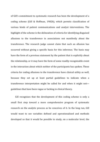 of	
  Gill’s	
  commitment	
  to	
  systematic	
  research	
  has	
  been	
  the	
  development	
  of	
  a	
  
coding	
   scheme	
   (Gill	
   &	
   Hoffman,	
   1982b),	
   which	
   permits	
   classification	
   of	
  
various	
   kinds	
   of	
   patient	
   communications	
   and	
   analyst	
   interventions.	
   The	
  
highlight	
  of	
  the	
  scheme	
  is	
  the	
  delineation	
  of	
  criteria	
  for	
  identifying	
  disguised	
  
allusions	
   to	
   the	
   transference	
   in	
   associations	
   not	
   manifestly	
   about	
   the	
  
transference.	
   The	
   research	
   judge	
   cannot	
   claim	
   that	
   such	
   an	
   allusion	
   has	
  
occurred	
   without	
   giving	
   a	
   specific	
   basis	
   for	
   this	
   inference.	
   The	
   basis	
   may	
  
have	
  the	
  form	
  of	
  a	
  previous	
  statement	
  by	
  the	
  patient	
  that	
  is	
  explicitly	
  about	
  
the	
  relationship,	
  or	
  it	
  may	
  have	
  the	
  form	
  of	
  some	
  readily	
  recognizable	
  event	
  
in	
  the	
  interaction	
  about	
  which	
  neither	
  of	
  the	
  participants	
  has	
  spoken.	
  These	
  
criteria	
  for	
  coding	
  allusions	
  to	
  the	
  transference	
  have	
  clinical	
  utility	
  as	
  well,	
  
because	
   they	
   set	
   up	
   at	
   least	
   partial	
   guidelines	
   to	
   indicate	
   when	
   a	
  
transference	
   interpretation	
   might	
   be	
   called	
   for	
   and	
   when	
   it	
   might	
   not—
guidelines	
  that	
  have	
  been	
  vague	
  or	
  lacking	
  in	
  clinical	
  theory.	
  
Gill	
   recognizes	
   that	
   the	
   development	
   of	
   this	
   coding	
   scheme	
   is	
   only	
   a	
  
small	
   first	
   step	
   toward	
   a	
   more	
   comprehensive	
   program	
   of	
   systematic	
  
research	
  on	
  the	
  analytic	
  process	
  as	
  he	
  conceives	
  of	
  it.	
  In	
  the	
  long	
  run,	
  Gill	
  
would	
   want	
   to	
   see	
   variables	
   defined	
   and	
   operationalized	
   and	
   methods	
  
developed	
  so	
  that	
  it	
  would	
  be	
  possible	
  to	
  study,	
  on	
  a	
  molecular	
  level,	
  the	
  
 