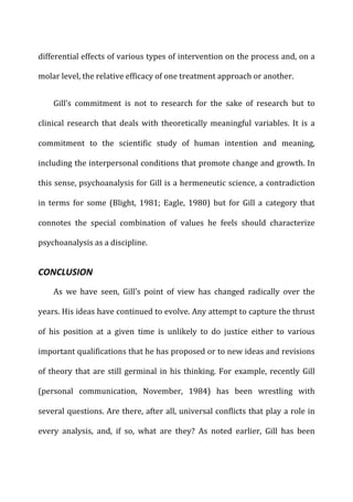 differential	
  effects	
  of	
  various	
  types	
  of	
  intervention	
  on	
  the	
  process	
  and,	
  on	
  a	
  
molar	
  level,	
  the	
  relative	
  efficacy	
  of	
  one	
  treatment	
  approach	
  or	
  another.	
  
Gill’s	
   commitment	
   is	
   not	
   to	
   research	
   for	
   the	
   sake	
   of	
   research	
   but	
   to	
  
clinical	
   research	
   that	
   deals	
   with	
   theoretically	
   meaningful	
   variables.	
   It	
   is	
   a	
  
commitment	
   to	
   the	
   scientific	
   study	
   of	
   human	
   intention	
   and	
   meaning,	
  
including	
  the	
  interpersonal	
  conditions	
  that	
  promote	
  change	
  and	
  growth.	
  In	
  
this	
  sense,	
  psychoanalysis	
  for	
  Gill	
  is	
  a	
  hermeneutic	
  science,	
  a	
  contradiction	
  
in	
   terms	
   for	
   some	
   (Blight,	
   1981;	
   Eagle,	
   1980)	
   but	
   for	
   Gill	
   a	
   category	
   that	
  
connotes	
   the	
   special	
   combination	
   of	
   values	
   he	
   feels	
   should	
   characterize	
  
psychoanalysis	
  as	
  a	
  discipline.	
  
CONCLUSION	
  
As	
   we	
   have	
   seen,	
   Gill’s	
   point	
   of	
   view	
   has	
   changed	
   radically	
   over	
   the	
  
years.	
  His	
  ideas	
  have	
  continued	
  to	
  evolve.	
  Any	
  attempt	
  to	
  capture	
  the	
  thrust	
  
of	
   his	
   position	
   at	
   a	
   given	
   time	
   is	
   unlikely	
   to	
   do	
   justice	
   either	
   to	
   various	
  
important	
  qualifications	
  that	
  he	
  has	
  proposed	
  or	
  to	
  new	
  ideas	
  and	
  revisions	
  
of	
  theory	
  that	
  are	
  still	
  germinal	
  in	
  his	
  thinking.	
  For	
  example,	
  recently	
  Gill	
  
(personal	
   communication,	
   November,	
   1984)	
   has	
   been	
   wrestling	
   with	
  
several	
  questions.	
  Are	
  there,	
  after	
  all,	
  universal	
  conflicts	
  that	
  play	
  a	
  role	
  in	
  
every	
   analysis,	
   and,	
   if	
   so,	
   what	
   are	
   they?	
   As	
   noted	
   earlier,	
   Gill	
   has	
   been	
  
 