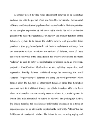 As	
  already	
  noted,	
  Bowlby	
  holds	
  attachment	
  behavior	
  to	
  be	
  instinctual	
  
and	
  on	
  a	
  par	
  with	
  the	
  pursuit	
  of	
  sex	
  and	
  food.	
  He	
  expresses	
  his	
  fundamental	
  
difference	
  with	
  traditional	
  psychoanalysis	
  most	
  clearly	
  in	
  his	
  interpretation	
  
of	
   the	
   complex	
   repertoire	
   of	
   behaviors	
   with	
   which	
   the	
   infant	
   maintains	
  
proximity	
  to	
  his	
  or	
  her	
  caretaker.	
  For	
  Bowlby,	
  the	
  primary	
  function	
  of	
  this	
  
behavioral	
   system	
   is	
   to	
   insure	
   the	
   child’s	
   survival	
   and	
   protection	
   from	
  
predators.	
  Most	
  psychoanalysts	
  do	
  not	
  think	
  in	
  such	
  terms.	
  Although	
  they	
  
do	
   enumerate	
   various	
   primitive	
   mechanisms	
   of	
   defense,	
   none	
   of	
   these	
  
concern	
  the	
  survival	
  of	
  the	
  individual	
  in	
  his	
  or	
  her	
  environment.	
  The	
  term	
  
“defense”	
   is	
   used	
   to	
   refer	
   to	
   psychological	
   processes,	
   such	
   as	
   projection,	
  
projective	
   identification,	
   idealization,	
   denial,	
   splitting,	
   repression,	
   and	
  
regression.	
   Bowlby	
   follows	
   traditional	
   usage	
   by	
   reserving	
   the	
   word	
  
“defense”	
  for	
  psychological	
  defenses	
  and	
  using	
  the	
  word	
  “protection”	
  when	
  
talking	
   about	
   the	
   function	
   of	
   attachment	
   behavior.	
   Since	
   this	
   distinction	
  
does	
   not	
   exist	
   in	
   traditional	
   theory,	
   the	
   child’s	
   tenacious	
   efforts	
   to	
   keep	
  
close	
   to	
   his	
   mother	
   are	
   not	
   usually	
   seen	
   as	
   related	
   to	
   a	
   social	
   system	
   in	
  
which	
   they	
   elicit	
   reciprocal	
   responses	
   of	
   retrieval	
   and	
   picking	
   up.	
   Rather,	
  
the	
  child’s	
  demands	
  for	
  closeness	
  are	
  interpreted	
  onesidedly	
  as	
  a	
  denial	
  of	
  
separateness	
  or	
  as	
  an	
  attempt	
  to	
  omnipotently	
  control	
  the	
  “object”	
  for	
  the	
  
fulfillment	
   of	
   narcissistic	
   wishes.	
   The	
   infant	
   is	
   seen	
   as	
   using	
   crying	
   and	
  
 