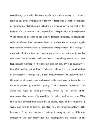 considering	
   the	
   conflict	
   between	
   attachment	
   and	
   autonomy	
   as	
   a	
   primary	
  
issue	
  of	
  this	
  kind.	
  With	
  regard	
  to	
  theory	
  of	
  technique,	
  does	
  the	
  elimination	
  
of	
  the	
  principle	
  of	
  deliberately	
  inducing	
  a	
  regression	
  leave	
  a	
  gap	
  that	
  invites,	
  
instead	
   of	
   excessive	
   restraint,	
   overzealous	
   interpretation	
   of	
   transference?	
  
What	
   provision	
   is	
   there	
   in	
   the	
   theory,	
   formally	
   speaking,	
   to	
   prevent	
   the	
  
reductio	
  ad	
  absurdum	
  that	
  would	
  have	
  the	
  analyst	
  forever	
  interpreting	
  the	
  
transference	
   repercussions	
   of	
   overzealous	
   interpretation?	
   Is	
   it	
   enough	
   to	
  
emphasize	
  the	
  importance	
  of	
  common	
  sense,	
  tact,	
  and	
  timing,	
  or	
  to	
  say	
  that	
  
one	
   does	
   not	
   interpret	
   until	
   one	
   has	
   a	
   compelling	
   sense	
   of	
   a	
   latent	
  
transference	
   meaning	
   in	
   the	
   patient’s	
   associations?	
   Or	
   is	
   it	
   necessary	
   to	
  
formulate	
  another	
  principle	
  of	
  technique	
  to	
  balance	
  the	
  principle	
  of	
  analysis	
  
of	
  transference?	
  Perhaps	
  for	
  Gill	
  this	
  principle	
  would	
  be	
  supraordinate	
  to	
  
the	
  analysis	
  of	
  transference	
  and	
  would,	
  in	
  the	
  most	
  general	
  terms,	
  have	
  to	
  
do	
   with	
   promoting	
   a	
   certain	
   quality	
   of	
   interpersonal	
   experience.	
   This	
  
experience	
   might	
   be	
   most	
   powerfully	
   served	
   by	
   the	
   analysis	
   of	
   the	
  
transference	
  but,	
  presumably,	
  could	
  also	
  be	
  undermined	
  by	
  it	
  at	
  times.	
  What	
  
this	
   quality	
   of	
   experience	
   would	
   be,	
   of	
   course,	
   needs	
   to	
   be	
   spelled	
   out.	
   It	
  
would	
  also	
  have	
  to	
  be	
  located	
  in	
  relation	
  to	
  other	
  conceptualizations	
  in	
  the	
  
literature	
   of	
   the	
   interpersonal	
   experience	
   in	
   analysis,	
   such	
   as	
   Gill’s	
   own	
  
concept	
   of	
   the	
   new	
   experience	
   that	
   accompanies	
   the	
   analysis	
   of	
   the	
  
 