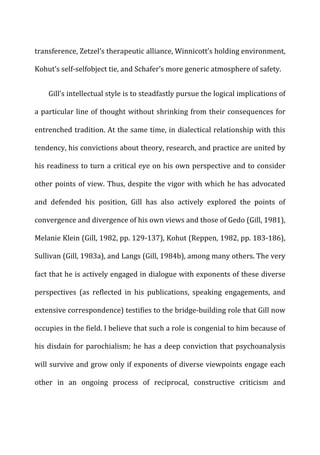 transference,	
  Zetzel’s	
  therapeutic	
  alliance,	
  Winnicott’s	
  holding	
  environment,	
  
Kohut’s	
  self-­‐selfobject	
  tie,	
  and	
  Schafer’s	
  more	
  generic	
  atmosphere	
  of	
  safety.	
  
Gill’s	
  intellectual	
  style	
  is	
  to	
  steadfastly	
  pursue	
  the	
  logical	
  implications	
  of	
  
a	
  particular	
  line	
  of	
  thought	
  without	
  shrinking	
  from	
  their	
  consequences	
  for	
  
entrenched	
  tradition.	
  At	
  the	
  same	
  time,	
  in	
  dialectical	
  relationship	
  with	
  this	
  
tendency,	
  his	
  convictions	
  about	
  theory,	
  research,	
  and	
  practice	
  are	
  united	
  by	
  
his	
  readiness	
  to	
  turn	
  a	
  critical	
  eye	
  on	
  his	
  own	
  perspective	
  and	
  to	
  consider	
  
other	
  points	
  of	
  view.	
  Thus,	
  despite	
  the	
  vigor	
  with	
  which	
  he	
  has	
  advocated	
  
and	
   defended	
   his	
   position,	
   Gill	
   has	
   also	
   actively	
   explored	
   the	
   points	
   of	
  
convergence	
  and	
  divergence	
  of	
  his	
  own	
  views	
  and	
  those	
  of	
  Gedo	
  (Gill,	
  1981),	
  
Melanie	
  Klein	
  (Gill,	
  1982,	
  pp.	
  129-­‐137),	
  Kohut	
  (Reppen,	
  1982,	
  pp.	
  183-­‐186),	
  
Sullivan	
  (Gill,	
  1983a),	
  and	
  Langs	
  (Gill,	
  1984b),	
  among	
  many	
  others.	
  The	
  very	
  
fact	
  that	
  he	
  is	
  actively	
  engaged	
  in	
  dialogue	
  with	
  exponents	
  of	
  these	
  diverse	
  
perspectives	
   (as	
   reflected	
   in	
   his	
   publications,	
   speaking	
   engagements,	
   and	
  
extensive	
  correspondence)	
  testifies	
  to	
  the	
  bridge-­‐building	
  role	
  that	
  Gill	
  now	
  
occupies	
  in	
  the	
  field.	
  I	
  believe	
  that	
  such	
  a	
  role	
  is	
  congenial	
  to	
  him	
  because	
  of	
  
his	
  disdain	
  for	
  parochialism;	
  he	
  has	
  a	
  deep	
  conviction	
  that	
  psychoanalysis	
  
will	
  survive	
  and	
  grow	
  only	
  if	
  exponents	
  of	
  diverse	
  viewpoints	
  engage	
  each	
  
other	
   in	
   an	
   ongoing	
   process	
   of	
   reciprocal,	
   constructive	
   criticism	
   and	
  
 
