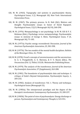 Gill,	
   M.	
   M.	
   (1963).	
   Topography	
   and	
   systems	
   in	
   psychoanalytic	
   theory.	
  
Psychological	
  Issues,	
  3	
   (2,	
   Monograph	
   10).	
   New	
   York:	
   International	
  
Universities	
  Press.	
  
Gill,	
   M.	
   M.	
   (1967).	
   The	
   primary	
   process.	
   In	
   R.	
   Holt	
   (Ed.),	
   Motives	
   and	
  
thought:	
   Psychoanalytic	
   essays	
   in	
   honor	
   of	
   David	
   Rapaport.	
  
Psychological	
  Issues,	
  5	
  (2/3,	
  Monograph	
  18/19),	
  260-­‐298.	
  
Gill,	
  M.	
  M.	
  (1976).	
  Metapsychology	
  is	
  not	
  psychology.	
  In	
  M.	
  M.	
  Gill	
  &	
  P.	
  S.	
  
Holzman	
  (Eds.),	
  Psychology	
  versus	
  metapsychology.	
  Psychoanalytic	
  
essays	
   in	
   memory	
   of	
   George	
   S.	
   Klein.	
   Psychological	
   Issues,	
   9	
   (4,	
  
Monograph	
  36),	
  71-­‐105.	
  
Gill,	
  M.	
  M.	
  (1977a).	
  Psychic	
  energy	
  reconsidered:	
  Discussion.	
  Journal	
  of	
  the	
  
American	
  Psychoanalytic	
  Association,	
  25,	
  581-­‐598.	
  
Gill,	
  M.	
  M.	
  (1977b).	
  The	
  two	
  models	
  of	
  the	
  mental	
  health	
  disciplines.	
  Bulletin	
  
of	
  the	
  Menninger	
  Clinic,	
  41,	
  79-­‐84.	
  
Gill,	
  M.	
  M.	
  (1978).	
  Freud’s	
  concepts	
  of	
  unconsciousness	
  and	
  the	
  unconscious.	
  
In	
   A.	
   S.	
   Prangishvilli,	
   A.	
   E.	
   Sherozia,	
   &	
   F.	
   V.	
   Bassin	
   (Eds.),	
   The	
  
Unconscious	
  (Vol.	
  1).	
  Tbilisi,	
  U.S.S.R.:	
  Metsniereba	
  Publishing	
  House.	
  
Gill,	
  M.	
  M.	
  (1979).	
  The	
  analysis	
  of	
  the	
  transference.	
  Journal	
  of	
  the	
  American	
  
Psychoanalytic	
  Association,	
  27	
  (Supplement),	
  263-­‐288.	
  
Gill,	
  M.	
  M.	
  (1981).	
  The	
  boundaries	
  of	
  psychoanalytic	
  data	
  and	
  technique:	
  A	
  
critique	
   of	
   Gedo’s	
   Beyond	
   Interpretation.	
   Psychoanalytic	
   Inquiry,	
   1,	
  
205-­‐232.	
  
Gill,	
   M.	
   M.	
   (1982).	
   Analysis	
   of	
   transference:	
   Vol.	
   1.	
   Theory	
   and	
   technique.	
  
Psychological	
  Issues	
  (Monograph	
  53).	
  
Gill,	
   M.	
   M.	
   (1983a).	
   The	
   interpersonal	
   paradigm	
   and	
   the	
   degree	
   of	
   the	
  
therapist’s	
  involvement.	
  Contemporary	
  Psychoanalysis,	
  19,	
  200-­‐237.	
  
Gill,	
  M.	
  M.	
  (1983b).	
  The	
  point	
  of	
  view	
  of	
  psychoanalysis:	
  Energy	
  discharge	
  or	
  
person.	
  Psychoanalysis	
  and	
  Contemporary	
  Thought,	
  6,	
  523-­‐551.	
  
 