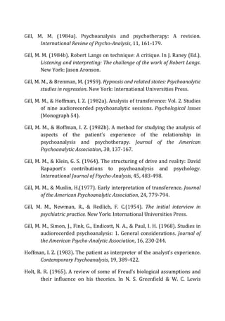 Gill,	
   M.	
   M.	
   (1984a).	
   Psychoanalysis	
   and	
   psychotherapy:	
   A	
   revision.	
  
International	
  Review	
  of	
  Psycho-­‐Analysis,	
  11,	
  161-­‐179.	
  
Gill,	
  M.	
  M.	
  (1984b).	
  Robert	
  Langs	
  on	
  technique:	
  A	
  critique.	
  In	
  J.	
  Raney	
  (Ed.),	
  
Listening	
  and	
  interpreting:	
  The	
  challenge	
  of	
  the	
  work	
  of	
  Robert	
  Langs.	
  
New	
  York:	
  Jason	
  Aronson.	
  
Gill,	
  M.	
  M.,	
  &	
  Brenman,	
  M.	
  (1959).	
  Hypnosis	
  and	
  related	
  states:	
  Psychoanalytic	
  
studies	
  in	
  regression.	
  New	
  York:	
  International	
  Universities	
  Press.	
  
Gill,	
  M.	
  M.,	
  &	
  Hoffman,	
  I.	
  Z.	
  (1982a).	
  Analysis	
  of	
  transference:	
  Vol.	
  2.	
  Studies	
  
of	
   nine	
   audiorecorded	
   psychoanalytic	
   sessions.	
   Psychological	
  Issues	
  
(Monograph	
  54).	
  
Gill,	
  M.	
  M.,	
  &	
  Hoffman,	
  I.	
  Z.	
  (1982b).	
  A	
  method	
  for	
  studying	
  the	
  analysis	
  of	
  
aspects	
   of	
   the	
   patient’s	
   experience	
   of	
   the	
   relationship	
   in	
  
psychoanalysis	
   and	
   psychotherapy.	
   Journal	
   of	
   the	
   American	
  
Psychoanalytic	
  Association,	
  30,	
  137-­‐167.	
  
Gill,	
  M.	
  M.,	
  &	
  Klein,	
  G.	
  S.	
  (1964).	
  The	
  structuring	
  of	
  drive	
  and	
  reality:	
  David	
  
Rapaport’s	
   contributions	
   to	
   psychoanalysis	
   and	
   psychology.	
  
International	
  Journal	
  of	
  Psycho-­‐Analysis,	
  45,	
  483-­‐498.	
  
Gill,	
  M.	
  M.,	
  &	
  Muslin,	
  H.(1977).	
  Early	
  interpretation	
  of	
  transference.	
  Journal	
  
of	
  the	
  American	
  Psychoanalytic	
  Association,	
  24,	
  779-­‐794.	
  
Gill,	
   M.	
   M.,	
   Newman,	
   R.,	
   &	
   Redlich,	
   F.	
   C.(1954).	
   The	
   initial	
   interview	
   in	
  
psychiatric	
  practice.	
  New	
  York:	
  International	
  Universities	
  Press.	
  
Gill,	
  M.	
  M.,	
  Simon,	
  J.,	
  Fink,	
  G.,	
  Endicott,	
  N.	
  A.,	
  &	
  Paul,	
  I.	
  H.	
  (1968).	
  Studies	
  in	
  
audiorecorded	
  psychoanalysis:	
  1.	
  General	
  considerations.	
  Journal	
  of	
  
the	
  American	
  Psycho-­‐Analytic	
  Association,	
  16,	
  230-­‐244.	
  
Hoffman,	
  I.	
  Z.	
  (1983).	
  The	
  patient	
  as	
  interpreter	
  of	
  the	
  analyst’s	
  experience.	
  
Contemporary	
  Psychoanalysis,	
  19,	
  389-­‐422.	
  
Holt,	
  R.	
  R.	
  (1965).	
  A	
  review	
  of	
  some	
  of	
  Freud’s	
  biological	
  assumptions	
  and	
  
their	
   influence	
   on	
   his	
   theories.	
   In	
   N.	
   S.	
   Greenfield	
   &	
   W.	
   C.	
   Lewis	
  
 