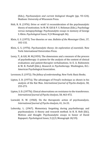 (Eds.),	
   Psychoanalysis	
   and	
   current	
   biological	
   thought	
   (pp.	
   93-­‐124).	
  
Madison:	
  University	
  of	
  Wisconsin	
  Press.	
  
Holt,	
  R.	
  R.	
  (1976).	
  Drive	
  or	
  wish?	
  A	
  reconsideration	
  of	
  the	
  psychoanalytic	
  
theory	
  of	
  motivation.	
  In	
  M.	
  M.	
  Gill	
  &	
  P.	
  S.	
  Holzman	
  (Eds.),	
  Psychology	
  
versus	
  metapsychology:	
  Psychoanalytic	
  essays	
  in	
  memory	
  of	
  George	
  
S.	
  Klein.	
  Psychological	
  Issues,	
  9	
  (4	
  Monograph	
  36).	
  
Klein,	
  G.	
  S.	
  (1973).	
  Two	
  theories	
  or	
  one.	
  Bulletin	
  of	
  the	
  Menninger	
  Clinic,	
  37,	
  
102-­‐132.	
  
Klein,	
  G.	
  S.	
  (1976).	
  Psychoanalytic	
  theory:	
  An	
  exploration	
  of	
  essentials.	
  New	
  
York:	
  International	
  Universities	
  Press.	
  
Leary,	
  T.,	
  &	
  Gill,	
  M.	
  M.(1959).	
  The	
  dimensions	
  and	
  a	
  measure	
  of	
  the	
  process	
  
of	
  psychotherapy:	
  A	
  system	
  for	
  the	
  analysis	
  of	
  the	
  content	
  of	
  clinical	
  
evaluations	
  and	
  patient-­‐therapist	
  verbalizations.	
  In	
  E.	
  A.	
  Rubinstein	
  
&	
   M.	
   B.	
   Parloff	
   (Eds.),	
   Research	
  in	
  Psychotherapy.	
   Washington,	
   D.C.:	
  
American	
  Psychological	
  Association.	
  
Levenson,	
  E.	
  (1972).	
  The	
  fallacy	
  of	
  understanding.	
  New	
  York:	
  Basic	
  Books.	
  
Lipton,	
  S.	
  D.	
  (1977a).	
  The	
  advantages	
  of	
  Freud’s	
  technique	
  as	
  shown	
  in	
  his	
  
analysis	
  of	
  the	
  Rat	
  Man.	
  International	
  Journal	
  of	
  Psycho-­‐Analysis,	
  58,	
  
255-­‐273.	
  
Lipton,	
  S.	
  D.	
  (1977b).	
  Clinical	
  observations	
  on	
  resistance	
  to	
  the	
  transference.	
  
International	
  Journal	
  of	
  Psycho-­‐Analysis,	
  58,	
  463-­‐472.	
  
Loewald,	
   H.	
   W.	
   (1960).	
   On	
   the	
   therapeutic	
   action	
   of	
   psychoanalysis.	
  
International	
  Journal	
  of	
  Psycho-­‐Analysis,	
  41,	
  16-­‐33.	
  
Luborsky,	
   L.	
   (1967).	
   Momentary	
   forgetting	
   during	
   psychotherapy	
   and	
  
psychoanalysis:	
   A	
   theory	
   and	
   research	
   method.	
   In	
   R.	
   R.	
   Holt	
   (Ed.),	
  
Motives	
   and	
   thought:	
   Psychoanalytic	
   essays	
   in	
   honor	
   of	
   David	
  
Rapaport.	
  Psychological	
  Issues,	
  5	
  (2/3,	
  Monograph	
  18/19).	
  
 