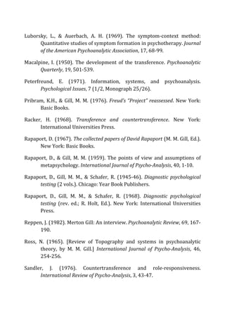 Luborsky,	
   L.,	
   &	
   Auerbach,	
   A.	
   H.	
   (1969).	
   The	
   symptom-­‐context	
   method:	
  
Quantitative	
  studies	
  of	
  symptom	
  formation	
  in	
  psychotherapy.	
  Journal	
  
of	
  the	
  American	
  Psychoanalytic	
  Association,	
  17,	
  68-­‐99.	
  
Macalpine,	
   I.	
   (1950).	
   The	
   development	
   of	
   the	
   transference.	
   Psychoanalytic	
  
Quarterly,	
  19,	
  501-­‐539.	
  
Peterfreund,	
   E.	
   (1971).	
   Information,	
   systems,	
   and	
   psychoanalysis.	
  
Psychological	
  Issues,	
  7	
  (1/2,	
  Monograph	
  25/26).	
  
Pribram,	
  K.H.,	
  &	
  Gill,	
  M.	
  M.	
  (1976).	
  Freud’s	
  “Project”	
  reassessed.	
  New	
  York:	
  
Basic	
  Books.	
  
Racker,	
   H.	
   (1968).	
   Transference	
   and	
   countertransference.	
   New	
   York:	
  
International	
  Universities	
  Press.	
  
Rapaport,	
  D.	
  (1967).	
  The	
  collected	
  papers	
  of	
  David	
  Rapaport	
  (M.	
  M.	
  Gill,	
  Ed.).	
  
New	
  York:	
  Basic	
  Books.	
  
Rapaport,	
  D.,	
  &	
  Gill,	
  M.	
  M.	
  (1959).	
  The	
  points	
  of	
  view	
  and	
  assumptions	
  of	
  
metapsychology.	
  International	
  Journal	
  of	
  Psycho-­‐Analysis,	
  40,	
  1-­‐10.	
  
Rapaport,	
   D.,	
   Gill,	
   M.	
   M.,	
   &	
   Schafer,	
   R.	
   (1945-­‐46).	
   Diagnostic	
  psychological	
  
testing	
  (2	
  vols.).	
  Chicago:	
  Year	
  Book	
  Publishers.	
  
Rapaport,	
   D.,	
   Gill,	
   M.	
   M.,	
   &	
   Schafer,	
   R.	
   (1968).	
   Diagnostic	
   psychological	
  
testing	
   (rev.	
   ed.;	
   R.	
   Holt,	
   Ed.).	
   New	
   York:	
   International	
   Universities	
  
Press.	
  
Reppen,	
  J.	
  (1982).	
  Merton	
  Gill:	
  An	
  interview.	
  Psychoanalytic	
  Review,	
  69,	
  167-­‐
190.	
  
Ross,	
   N.	
   (1965).	
   [Review	
   of	
   Topography	
   and	
   systems	
   in	
   psychoanalytic	
  
theory,	
   by	
   M.	
   M.	
   Gill.]	
   International	
   Journal	
   of	
   Psycho-­‐Analysis,	
   46,	
  
254-­‐256.	
  
Sandler,	
   J.	
   (1976).	
   Countertransference	
   and	
   role-­‐responsiveness.	
  
International	
  Review	
  of	
  Psycho-­‐Analysis,	
  3,	
  43-­‐47.	
  
 