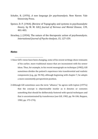 Schafer,	
   R.	
   (1976).	
   A	
   new	
   language	
   for	
   psychoanalysis.	
   New	
   Haven:	
   Yale	
  
University	
  Press.	
  
Spence,	
  D.	
  P.	
  (1964).	
  [Review	
  of	
  Topography	
  and	
  systems	
  in	
  psychoanalytic	
  
theory,	
   by	
   M.	
   M.	
   Gill.]	
   Journal	
   of	
   Nervous	
   and	
   Mental	
   Disease,	
   139,	
  
401-­‐403.	
  
Strachey,	
  J.	
  (1934).	
  The	
  nature	
  of	
  the	
  therapeutic	
  action	
  of	
  psychoanalysis.	
  
International	
  Journal	
  of	
  Psycho-­‐Analysis,	
  15,	
  127-­‐159.	
  
Notes	
  
1	
  Since	
  Gill’s	
  views	
  have	
  been	
  changing,	
  some	
  of	
  his	
  recent	
  writings	
  show	
  remnants	
  
of	
  his	
  earlier,	
  more	
  traditional	
  stance	
  that	
  are	
  inconsistent	
  with	
  his	
  newer	
  
ideas.	
  Thus,	
  for	
  example,	
  in	
  his	
  recent	
  monograph	
  on	
  technique	
  (1982),	
  Gill	
  
sometimes	
  divides	
  the	
  patient’s	
  experience	
  into	
  transferential	
  and	
  realistic	
  
components	
  (e.g.,	
  pp.	
  94-­‐96),	
  although	
  beginning	
  with	
  chapter	
  7,	
  he	
  adopts	
  
a	
  more	
  consistently	
  perspectivist	
  position.	
  
2	
  Although	
  Gill	
  sometimes	
  uses	
  the	
  term	
  “alliance,”	
  he	
  agrees	
  with	
  Lipton	
  (1977a)	
  
that	
   the	
   concept	
   is	
   objectionable	
   insofar	
   as	
   it	
   denotes	
   or	
   connotes	
  
something	
  that	
  should	
  be	
  deliberately	
  fostered	
  with	
  special	
  techniques	
  and	
  
that	
  is	
  uncontaminated	
  by	
  transference	
  (see	
  Gill,	
  1982,	
  pp.	
  96-­‐106;	
  Reppen,	
  
1982,	
  pp.	
  173-­‐174).	
  
 