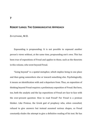 7	
  
ROBERT	
  LANGS:	
  THE	
  COMMUNICATIVE	
  APPROACH	
  
ZVI	
  LOTHANE,	
  M.D.	
  
Expounding	
   is	
   propounding:	
   It	
   is	
   not	
   possible	
   to	
   expound	
   another	
  
person’s	
  views	
  without,	
  at	
  the	
  same	
  time,	
  propounding	
  one’s	
  own.	
  This	
  has	
  
been	
  true	
  of	
  expositions	
  of	
  Freud	
  and	
  applies	
  to	
  those,	
  such	
  as	
  the	
  theorists	
  
in	
  this	
  volume,	
  who	
  went	
  beyond	
  Freud.	
  
“Going	
  beyond”	
  is	
  a	
  spatial	
  metaphor,	
  which	
  implies	
  being	
  in	
  one	
  place	
  
and	
  then	
  going	
  somewhere	
  else	
  or	
  toward	
  something	
  else.	
  Psychologically,	
  
it	
  means	
  an	
  identification	
  with	
  and	
  a	
  departure	
  from.	
  Thus,	
  an	
  exposition	
  of	
  
thinking	
  beyond	
  Freud	
  requires	
  a	
  preliminary	
  exposition	
  of	
  Freud.	
  But	
  here,	
  
too,	
  both	
  the	
  analytic	
  and	
  the	
  lay	
  expositions	
  of	
  Freud	
  are	
  face	
  to	
  face	
  with	
  
the	
   ever-­‐present	
   question:	
   How	
   to	
   read	
   Freud?	
   For	
   Freud	
   is	
   a	
   protean	
  
thinker.	
   Like	
   Proteus,	
   the	
   Greek	
   god	
   of	
   prophecy	
   who,	
   when	
   consulted,	
  
refused	
   to	
   give	
   answers	
   but	
   instead	
   assumed	
   various	
   shapes,	
   so	
   Freud	
  
constantly	
  eludes	
  the	
  attempt	
  to	
  give	
  a	
  definitive	
  reading	
  of	
  his	
  text.	
  He	
  has	
  
 