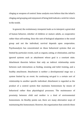 clinging	
  as	
  weapons	
  of	
  control.	
  Some	
  analysts	
  even	
  believe	
  that	
  the	
  infant’s	
  
clinging	
  and	
  grasping	
  and	
  enjoyment	
  of	
  being	
  held	
  indicate	
  a	
  wish	
  for	
  return	
  
to	
  the	
  womb.	
  
In	
  general,	
  the	
  evolutionary	
  viewpoint	
  leads	
  us	
  to	
  interpret	
  a	
  great	
  deal	
  
of	
   human	
   behavior,	
   whether	
   of	
   children	
   or	
   mature	
   adults,	
   as	
   cooperative	
  
rather	
  than	
  self-­‐seeking.	
  Since	
  the	
  unit	
  of	
  biological	
  adaptation	
  is	
  the	
  social	
  
group	
   and	
   not	
   the	
   individual,	
   survival	
   depends	
   upon	
   cooperation.	
  
Psychoanalysis	
   has	
   concentrated	
   on	
   those	
   behavioral	
   systems	
   that	
   are	
  
limited	
  by	
  particular	
  events,	
  such	
  as	
  orgasm,	
  eating,	
  or	
  elimination,	
  and	
  has	
  
ignored	
   systems	
   such	
   as	
   attachment	
   whose	
   goal	
   is	
   a	
   constant	
   state.	
  
Attachment	
   theorists	
   believe	
   that	
   only	
   an	
   indirect	
   relationship	
   exists	
  
between	
   such	
   interactions	
   as	
   feeding,	
   weaning	
   and	
   toilet	
   training,	
   and	
   a	
  
healthy	
   attachment.	
   Attachment	
   is	
   neither	
   a	
   developmental	
   stage	
   nor	
   a	
  
system	
   limited	
   by	
   an	
   event.	
   Its	
   continuing	
   set-­‐goal	
   is	
   a	
   certain	
   sort	
   of	
  
relationship	
   to	
   another	
   specific	
   individual.	
   Attachment	
   is	
   regarded	
   as	
   the	
  
product	
   of	
   a	
   control	
   system	
   that	
   maintains	
   homeostasis	
   by	
   means	
   of	
  
behavioral	
   rather	
   than	
   physiological	
   processes.	
   The	
   maintenance	
   of	
  
proximity	
   between	
   child	
   and	
   mother	
   is	
   a	
   kind	
   of	
   environmental	
  
homeostasis.	
   As	
   Bowlby	
   points	
   out,	
   there	
   are	
   many	
   alternative	
   ways	
   of	
  
maintaining	
  this	
  homeostasis.	
  However,	
  the	
  organization	
  that	
  controls	
  these	
  
 