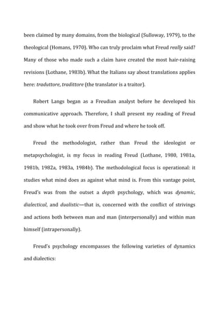 been	
  claimed	
  by	
  many	
  domains,	
  from	
  the	
  biological	
  (Sulloway,	
  1979),	
  to	
  the	
  
theological	
  (Homans,	
  1970).	
  Who	
  can	
  truly	
  proclaim	
  what	
  Freud	
  really	
  said?	
  
Many	
  of	
  those	
  who	
  made	
  such	
  a	
  claim	
  have	
  created	
  the	
  most	
  hair-­‐raising	
  
revisions	
  (Lothane,	
  1983b).	
  What	
  the	
  Italians	
  say	
  about	
  translations	
  applies	
  
here:	
  traduttore,	
  tradittore	
  (the	
  translator	
  is	
  a	
  traitor).	
  
Robert	
   Langs	
   began	
   as	
   a	
   Freudian	
   analyst	
   before	
   he	
   developed	
   his	
  
communicative	
   approach.	
   Therefore,	
   I	
   shall	
   present	
   my	
   reading	
   of	
   Freud	
  
and	
  show	
  what	
  he	
  took	
  over	
  from	
  Freud	
  and	
  where	
  he	
  took	
  off.	
  
Freud	
   the	
   methodologist,	
   rather	
   than	
   Freud	
   the	
   ideologist	
   or	
  
metapsychologist,	
   is	
   my	
   focus	
   in	
   reading	
   Freud	
   (Lothane,	
   1980,	
   1981a,	
  
1981b,	
   1982a,	
   1983a,	
   1984b).	
   The	
   methodological	
   focus	
   is	
   operational:	
   it	
  
studies	
  what	
  mind	
  does	
  as	
  against	
  what	
  mind	
  is.	
  From	
  this	
  vantage	
  point,	
  
Freud’s	
   was	
   from	
   the	
   outset	
   a	
   depth	
   psychology,	
   which	
   was	
   dynamic,	
  
dialectical,	
   and	
   dualistic—that	
   is,	
   concerned	
   with	
   the	
   conflict	
   of	
   strivings	
  
and	
  actions	
  both	
  between	
  man	
  and	
  man	
  (interpersonally)	
  and	
  within	
  man	
  
himself	
  (intrapersonally).	
  
Freud’s	
   psychology	
   encompasses	
   the	
   following	
   varieties	
   of	
   dynamics	
  
and	
  dialectics:	
  
 