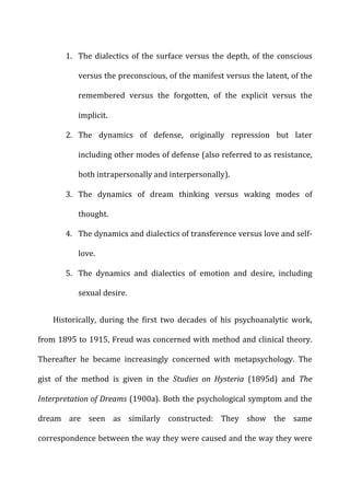 1. The	
  dialectics	
  of	
  the	
  surface	
  versus	
  the	
  depth,	
  of	
  the	
  conscious	
  
versus	
  the	
  preconscious,	
  of	
  the	
  manifest	
  versus	
  the	
  latent,	
  of	
  the	
  
remembered	
   versus	
   the	
   forgotten,	
   of	
   the	
   explicit	
   versus	
   the	
  
implicit.	
  
2. The	
   dynamics	
   of	
   defense,	
   originally	
   repression	
   but	
   later	
  
including	
  other	
  modes	
  of	
  defense	
  (also	
  referred	
  to	
  as	
  resistance,	
  
both	
  intrapersonally	
  and	
  interpersonally).	
  
3. The	
   dynamics	
   of	
   dream	
   thinking	
   versus	
   waking	
   modes	
   of	
  
thought.	
  
4. The	
  dynamics	
  and	
  dialectics	
  of	
  transference	
  versus	
  love	
  and	
  self-­‐
love.	
  
5. The	
   dynamics	
   and	
   dialectics	
   of	
   emotion	
   and	
   desire,	
   including	
  
sexual	
  desire.	
  
Historically,	
   during	
   the	
   first	
   two	
   decades	
   of	
   his	
   psychoanalytic	
   work,	
  
from	
  1895	
  to	
  1915,	
  Freud	
  was	
  concerned	
  with	
  method	
  and	
  clinical	
  theory.	
  
Thereafter	
   he	
   became	
   increasingly	
   concerned	
   with	
   metapsychology.	
   The	
  
gist	
   of	
   the	
   method	
   is	
   given	
   in	
   the	
   Studies	
   on	
   Hysteria	
   (1895d)	
   and	
   The	
  
Interpretation	
  of	
  Dreams	
  (1900a).	
  Both	
  the	
  psychological	
  symptom	
  and	
  the	
  
dream	
   are	
   seen	
   as	
   similarly	
   constructed:	
   They	
   show	
   the	
   same	
  
correspondence	
  between	
  the	
  way	
  they	
  were	
  caused	
  and	
  the	
  way	
  they	
  were	
  
 