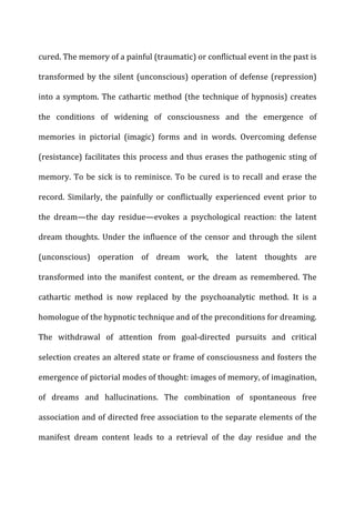 cured.	
  The	
  memory	
  of	
  a	
  painful	
  (traumatic)	
  or	
  conflictual	
  event	
  in	
  the	
  past	
  is	
  
transformed	
  by	
  the	
  silent	
  (unconscious)	
  operation	
  of	
  defense	
  (repression)	
  
into	
  a	
  symptom.	
  The	
  cathartic	
  method	
  (the	
  technique	
  of	
  hypnosis)	
  creates	
  
the	
   conditions	
   of	
   widening	
   of	
   consciousness	
   and	
   the	
   emergence	
   of	
  
memories	
   in	
   pictorial	
   (imagic)	
   forms	
   and	
   in	
   words.	
   Overcoming	
   defense	
  
(resistance)	
  facilitates	
  this	
  process	
  and	
  thus	
  erases	
  the	
  pathogenic	
  sting	
  of	
  
memory.	
  To	
  be	
  sick	
  is	
  to	
  reminisce.	
  To	
  be	
  cured	
  is	
  to	
  recall	
  and	
  erase	
  the	
  
record.	
   Similarly,	
   the	
   painfully	
   or	
   conflictually	
   experienced	
   event	
   prior	
   to	
  
the	
   dream—the	
   day	
   residue—evokes	
   a	
   psychological	
   reaction:	
   the	
   latent	
  
dream	
  thoughts.	
  Under	
  the	
  influence	
  of	
  the	
  censor	
  and	
  through	
  the	
  silent	
  
(unconscious)	
   operation	
   of	
   dream	
   work,	
   the	
   latent	
   thoughts	
   are	
  
transformed	
  into	
  the	
  manifest	
  content,	
  or	
  the	
  dream	
  as	
  remembered.	
  The	
  
cathartic	
   method	
   is	
   now	
   replaced	
   by	
   the	
   psychoanalytic	
   method.	
   It	
   is	
   a	
  
homologue	
  of	
  the	
  hypnotic	
  technique	
  and	
  of	
  the	
  preconditions	
  for	
  dreaming.	
  
The	
   withdrawal	
   of	
   attention	
   from	
   goal-­‐directed	
   pursuits	
   and	
   critical	
  
selection	
  creates	
  an	
  altered	
  state	
  or	
  frame	
  of	
  consciousness	
  and	
  fosters	
  the	
  
emergence	
  of	
  pictorial	
  modes	
  of	
  thought:	
  images	
  of	
  memory,	
  of	
  imagination,	
  
of	
   dreams	
   and	
   hallucinations.	
   The	
   combination	
   of	
   spontaneous	
   free	
  
association	
  and	
  of	
  directed	
  free	
  association	
  to	
  the	
  separate	
  elements	
  of	
  the	
  
manifest	
   dream	
   content	
   leads	
   to	
   a	
   retrieval	
   of	
   the	
   day	
   residue	
   and	
   the	
  
 