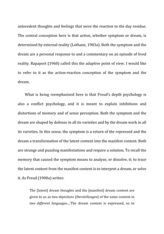 antecedent	
  thoughts	
  and	
  feelings	
  that	
  were	
  the	
  reaction	
  to	
  the	
  day	
  residue.	
  
The	
  central	
  conception	
  here	
  is	
  that	
  action,	
  whether	
  symptom	
  or	
  dream,	
  is	
  
determined	
  by	
  external	
  reality	
  (Lothane,	
  1983a).	
  Both	
  the	
  symptom	
  and	
  the	
  
dream	
  are	
  a	
  personal	
  response	
  to	
  and	
  a	
  commentary	
  on	
  an	
  episode	
  of	
  lived	
  
reality.	
  Rapaport	
  (1960)	
  called	
  this	
  the	
  adaptive	
  point	
  of	
  view.	
  I	
  would	
  like	
  
to	
   refer	
   to	
   it	
   as	
   the	
   action-­‐reaction	
   conception	
   of	
   the	
   symptom	
   and	
   the	
  
dream.	
  
What	
   is	
   being	
   reemphasized	
   here	
   is	
   that	
   Freud’s	
   depth	
   psychology	
   is	
  
also	
   a	
   conflict	
   psychology,	
   and	
   it	
   is	
   meant	
   to	
   explain	
   inhibitions	
   and	
  
distortions	
  of	
  memory	
  and	
  of	
  sense	
  perception.	
  Both	
  the	
  symptom	
  and	
  the	
  
dream	
  are	
  shaped	
  by	
  defense	
  in	
  all	
  its	
  varieties	
  and	
  by	
  the	
  dream	
  work	
  in	
  all	
  
its	
  varieties.	
  In	
  this	
  sense,	
  the	
  symptom	
  is	
  a	
  return	
  of	
  the	
  repressed	
  and	
  the	
  
dream	
  a	
  transformation	
  of	
  the	
  latent	
  content	
  into	
  the	
  manifest	
  content.	
  Both	
  
are	
  strange	
  and	
  puzzling	
  manifestations	
  and	
  require	
  a	
  solution.	
  To	
  recall	
  the	
  
memory	
  that	
  caused	
  the	
  symptom	
  means	
  to	
  analyze,	
  or	
  dissolve,	
  it;	
  to	
  trace	
  
the	
  latent	
  content	
  from	
  the	
  manifest	
  content	
  is	
  to	
  interpret	
  a	
  dream,	
  or	
  solve	
  
it.	
  As	
  Freud	
  (1900a)	
  writes:	
  
The	
  [latent]	
  dream	
  thoughts	
  and	
  the	
  [manifest]	
  dream	
  content	
  are	
  
given	
  to	
  us	
  as	
  two	
  depictions	
  [Darstellungen]	
  of	
  the	
  same	
  content	
  in	
  
two	
   different	
   languages.…The	
   dream	
   content	
   is	
   expressed,	
   so	
   to	
  
 