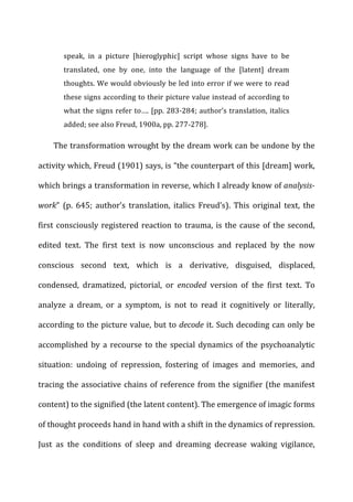 speak,	
   in	
   a	
   picture	
   [hieroglyphic]	
   script	
   whose	
   signs	
   have	
   to	
   be	
  
translated,	
   one	
   by	
   one,	
   into	
   the	
   language	
   of	
   the	
   [latent]	
   dream	
  
thoughts.	
  We	
  would	
  obviously	
  be	
  led	
  into	
  error	
  if	
  we	
  were	
  to	
  read	
  
these	
  signs	
  according	
  to	
  their	
  picture	
  value	
  instead	
  of	
  according	
  to	
  
what	
  the	
  signs	
  refer	
  to….	
  [pp.	
  283-­‐284;	
  author’s	
  translation,	
  italics	
  
added;	
  see	
  also	
  Freud,	
  1900a,	
  pp.	
  277-­‐278].	
  
The	
  transformation	
  wrought	
  by	
  the	
  dream	
  work	
  can	
  be	
  undone	
  by	
  the	
  
activity	
  which,	
  Freud	
  (1901)	
  says,	
  is	
  “the	
  counterpart	
  of	
  this	
  [dream]	
  work,	
  
which	
  brings	
  a	
  transformation	
  in	
  reverse,	
  which	
  I	
  already	
  know	
  of	
  analysis-­‐
work”	
   (p.	
   645;	
   author’s	
   translation,	
   italics	
   Freud’s).	
   This	
   original	
   text,	
   the	
  
first	
  consciously	
  registered	
  reaction	
  to	
  trauma,	
  is	
  the	
  cause	
  of	
  the	
  second,	
  
edited	
   text.	
   The	
   first	
   text	
   is	
   now	
   unconscious	
   and	
   replaced	
   by	
   the	
   now	
  
conscious	
   second	
   text,	
   which	
   is	
   a	
   derivative,	
   disguised,	
   displaced,	
  
condensed,	
   dramatized,	
   pictorial,	
   or	
   encoded	
   version	
   of	
   the	
   first	
   text.	
   To	
  
analyze	
   a	
   dream,	
   or	
   a	
   symptom,	
   is	
   not	
   to	
   read	
   it	
   cognitively	
   or	
   literally,	
  
according	
  to	
  the	
  picture	
  value,	
  but	
  to	
  decode	
  it.	
  Such	
  decoding	
  can	
  only	
  be	
  
accomplished	
  by	
  a	
  recourse	
  to	
  the	
  special	
  dynamics	
  of	
  the	
  psychoanalytic	
  
situation:	
   undoing	
   of	
   repression,	
   fostering	
   of	
   images	
   and	
   memories,	
   and	
  
tracing	
  the	
  associative	
  chains	
  of	
  reference	
  from	
  the	
  signifier	
  (the	
  manifest	
  
content)	
  to	
  the	
  signified	
  (the	
  latent	
  content).	
  The	
  emergence	
  of	
  imagic	
  forms	
  
of	
  thought	
  proceeds	
  hand	
  in	
  hand	
  with	
  a	
  shift	
  in	
  the	
  dynamics	
  of	
  repression.	
  
Just	
   as	
   the	
   conditions	
   of	
   sleep	
   and	
   dreaming	
   decrease	
   waking	
   vigilance,	
  
 